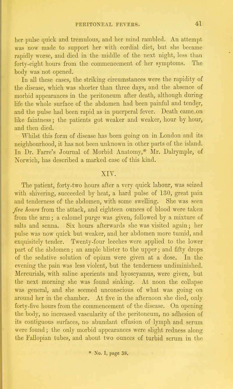 her pulse qtiick and tremulous^ and her mind rambled. An attempt was now made to support her with cordial diet, but she became rapidly worse, and died in the middle of the next night, less than forty-eight hours from the commencement of her symptoms. The body was not opened. In all these cases, the strilcing cii-cumstances were the rapidity of the disease, wliich was shorter than three days, and the absence of morbid appearances in the peritoneum after death, although during life the whole surface of the abdomen had been painful and tender, and the pulse had been rapid as in puerperal fever. Death came on like faintness; the patients got weaker and weaker, hour by hour, and then died. Wliilst this form of disease has been going on in London and its neighbourhood, it has not been unknown in other parts of the island. In Dr. Farre's Journal of Morbid Anatomy,'^ Mr. Dahymple, of Norwich, has described a marked case of tins kind. XIV. The patient, forty-two hours after a very quick labour, was seized with shivering, succeeded by heat, a hard pulse of 130, great pain and tenderness of the abdomen, with some swelling. She was seen jive hours from the attack, and eighteen ounces of blood were taken from the arm; a calomel purge was given, followed by a mixture of salts and senna. Six hours afterwards she was visited again; her pulse was now quick but weaker, and her abdomen more tumid, and exquisitely tender. Twenty-four leeches were applied to the lower part of the abdomen; an ample blister to the upper; and fifty drops of the sedative solution of opium were given at a dose. In the evening the pain was less violent, but the tenderness undiminished. Mercurials, with sahne aperients and hyoscyamus, were given, but the next morning she was found sinking. At noon the collapse was general, and she seemed unconscious of what was going on around her in the chamber. At five in the afternoon she died, only forty-five hours from the conunencement of the disease. On opening the body, no increased vascularity of the peritoneum, no adliesion of its contiguous surfaces, no abundant effusion of lymph and serum were found; the only morbid appearances were slight redness along the PaUopian tubes, and about two ounces of turbid serum in the * No. I, page 38.