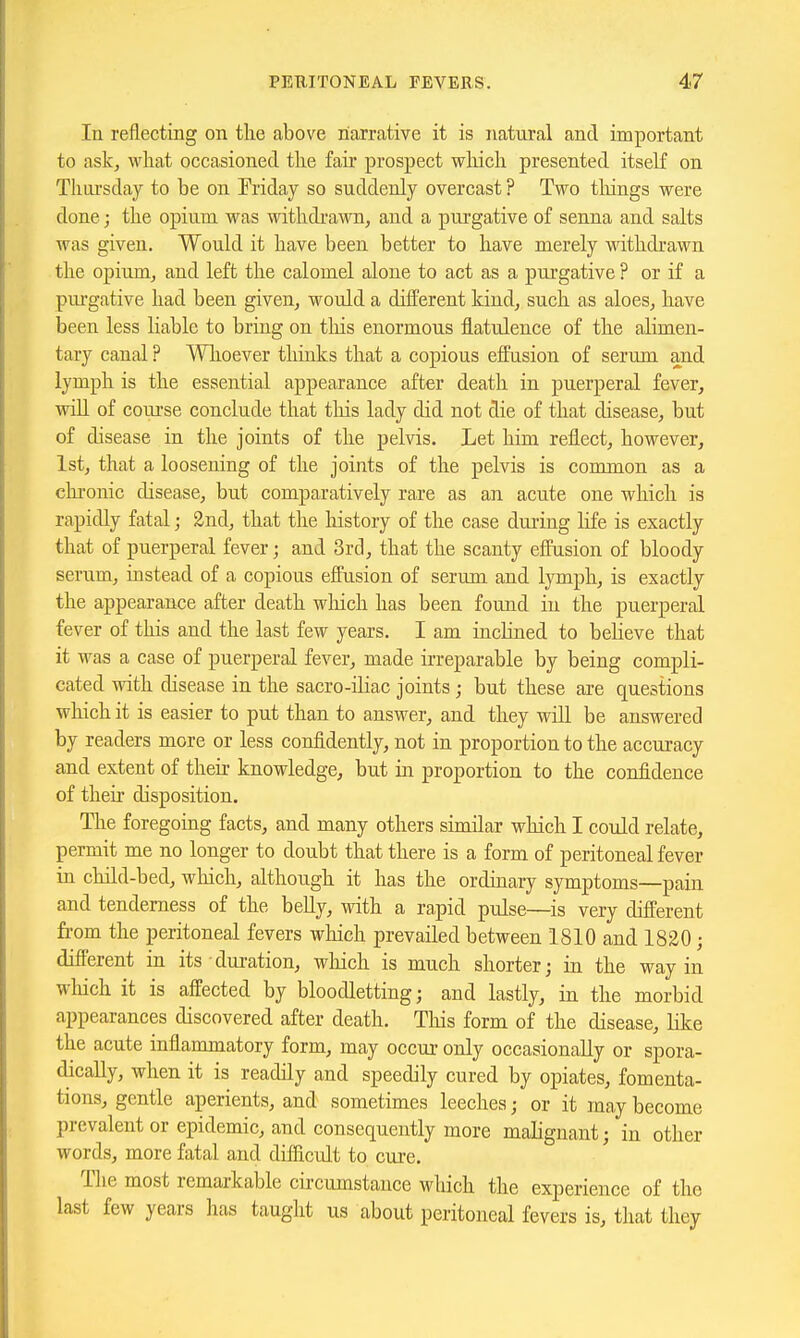 In reflecting on tlie above narrative it is natural and important to ask, wliat occasioned tlie fair prospect which presented itself on Thui'sday to be on Eriday so suddenly overcast ? Two tilings were done; the opium was withdrawn, and a pui'gative of senna and salts was given. Would it have been better to have merely withdrawn the opium, and left the calomel alone to act as a pui'gative ? or if a pm-gative had been given, would a different kind, such as aloes, have been less Hablc to bring on tliis enormous flatulence of the alimen- tary canal ? Wlioever thiuks that a copious effusion of serum and lymph is the essential appearance after death in puerperal fever, wiU of course conclude that tliis lady did not die of that disease, but of disease in the joints of the pelvis. Let him reflect, however, 1st, that a loosening of the joints of the pelvis is common as a clirouic disease, but comparatively rare as an acute one which is rapidly fatal; 2nd, that the history of the case during life is exactly that of puerperal fever; and 3rcl, that the scanty effusion of bloody serum, mstead of a copious effusion of serum and lymph, is exactly the appearance after death wliich has been found in the puerperal fever of this and the last few years. I am inclined to believe that it was a case of puerperal fever, made irreparable by being compli- cated with disease in the sacro-iHac joints ; but these are questions wliich it is easier to put than to answer, and they will be answered by readers more or less confidently, not in proportion to the accuracy and extent of their knowledge, but in proportion to the confidence of their disposition. The foregoing facts, and many others simdar which I could relate, permit me no longer to doubt that there is a form of peritoneal fever in child-bed, which, although it has the ordinary symptoms—pain and tenderness of the belly, with a rapid pulse—is very different from the peritoneal fevers which prevailed between 1810 and 1820; different in its dm-ation, which is much shorter; in the way in wliich it is affected by bloodletting; and lastly, in the morbid appearances discovered after death. This form of the disease, LQce the acute inflammatory form, may occur only occasionally or spora- dically, when it is readily and speedily cured by opiates, fomenta- tions, gentle aperients, and sometimes leeches; or it may become prevalent or epidemic, and consequently more malignant; in other words, more fatal and diflicult to cure. Tlie most remarkable circumstance which the experience of the last few years lias taught us about peritoneal fevers is, that they