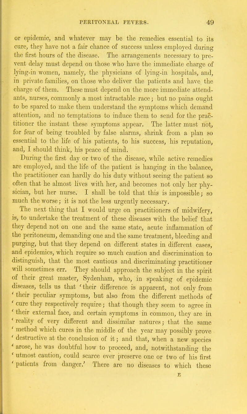 or epidemic, and whatever may be tlie remedies essential to its cure, they have not a fair chance of success unless employed during the first hours of the disease. The arrangements necessary to pre- vent delay must depend on those who have the immediate charge of lying-in women, namely, the physicians of lying-in hospitals, and, in private families, on those who deliver the patients and have the charge of them. These must depend on the more immediate attend- ants, nurses, commonly a most intractable race; but no pains ought to be spared to make them understand the symptoms which demand attention, and no temptations to induce them to send for the prac- titioner the instant these symptoms appear. The latter must not;, for fear of being troubled by false alarms, shrink from a plan so essential to the life of his patients, to his success, his reputation, and, I should think, his peace of mind. During the first day or two of the disease, while active remedies are employed, and the life of the patient is hanging in the balance, the practitioner can hardly do his duty without seeing the patient so often that he almost lives with her, and becomes not only her phy- sician, but her nurse. I shall be told that this is impossible; so much the worse; it is not the less m-gently necessary. The next tiling that I would urge on practitioners of midwifery, is, to undertake the treatment of these diseases with the belief that they depend not on one and the same state, acute inflammation of the peritoneum, demanding one and the same treatment, bleeding and purging, but that they depend on different states in different cases, and epidemics, which require so much caution and discrimination to distinguish, that the most cautious and discriminating practitioner will sometimes err. They should approach the subject in the spirit of their great master, Sydenham, who, in speaking of epidemic diseases, tells us that ' their difference is apparent, not only from ' their peculiar symptoms, but also from the different methods of ' cure they respectively require; that though they seem to agree in ' their external face, and certain symptoms in common, they are in ' reality of very different and dissimilar natures; that the same ' method which cures in the middle of the year may possibly prove ' destructive at the conclusion of it; and that, when a new species ' arose, he was doubtful how to proceed, and, notwithstanding the ' utmost caution, could scarce ever preserve one or two of liis first 'patients from danger.' There are no diseases to which these