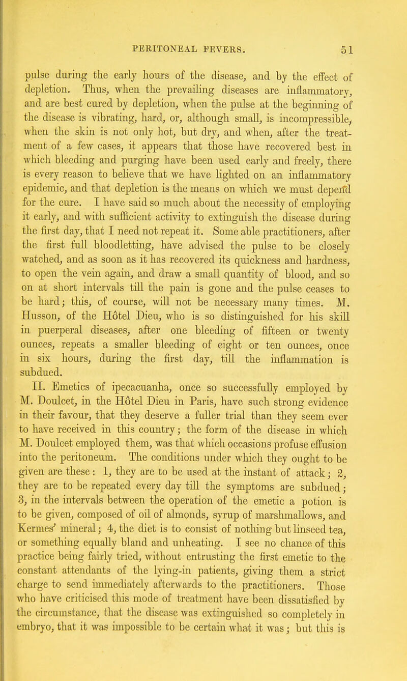 pulse during the early houi's of the disease, and by the effect of depletion. Thus, when the prevailing diseases are inflammatory, and are best cui-ed by depletion, when the pulse at the beginning of the disease is vibrating, hard, or, although small, is incompressible^ when the skin is not only hot, but dry, and when, after the treat- ment of a few cases, it appears that those have recovered best in which bleeding and purging have been used early and freely, there is every reason to beheve that we have Hghted on an inflammatory epidemic, and that depletion is the means on wliich we must depeifd for the cure. I have said so much about the necessity of employing it early, and with sufficient activity to extmguish the disease during the fii-st day, that I need not repeat it. Some able practitioners, after the first fuU bloodletting, have advised the pulse to be closely watched, and as soon as it has recovered its quickness and hardness, to open the vein again, and draw a small quantity of blood, and so on at short intervals tiU the pain is gone and the pulse ceases to be hard; this, of course, will not be necessary many times. M. Husson, of the Hotel Dieu, who is so distinguished for liis skUl in puerperal diseases, after one bleeding of fifteen or twenty ounces, repeats a smaller bleeding of eight or ten ounces, once in six hours, during the first day, till the inflammation is subdued. II. Emetics of ipecacuanha, once so successfully employed by M. Doulcet, in the Hotel Dieu in Paris, have such strong evidence in their favour, that they deserve a fuller trial than they seem ever to have received in this country; the form of the disease in wliich M. Doulcet employed them, was that which occasions profuse effusion into the peritoneum. The conditions under which they ought to be given are these: 1, they are to be used at the instant of attack; 2, they are to be repeated every day till the symptoms are subdued; 3, in the intervals between the operation of the emetic a potion is to be given, composed of oil of almonds, syrup of marshmallows, and Kermes' mineral; 4, the diet is to consist of notliiug but linseed tea, or something equally bland and unheating. I see no chance of this practice being fairly tried, without entrusting the first emetic to the constant attendants of the lying-in patients, giving them a strict charge to send immediately afterwards to the practitioners. Those who have criticised this mode of treatment have been dissatisfied by the circumstance, that the disease was extinguished so completely in embryo, that it was impossible to be certain what it was; but this is