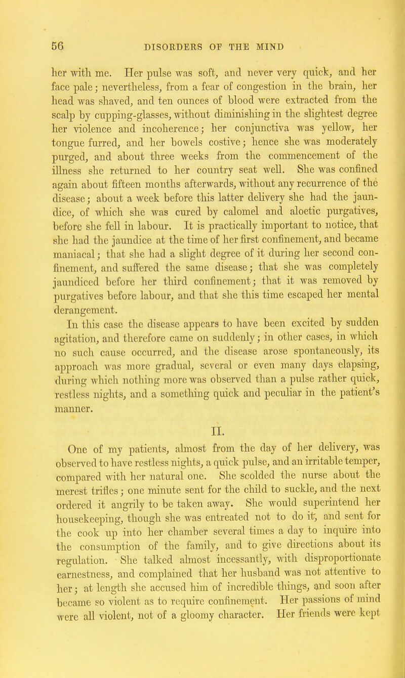 her with me. Her pulse was soft, and never very quick, and her face pale; nevertheless, from a fear of congestion in the brain, her head was shaved, and ten ounces of blood were extracted from the scalp by cupping-glasses, without diminishing in the shghtest degree her violence and incoherence; her conjunctiva was yellow, her tongue furred, and her bowels costive; hence she was moderately purged, and about three weeks from the commencement of the illness she returned to her coiuitry seat well. She was confined again about fifteen months afterwards, without any recurrence of the disease; about a week before this latter delivery she had the jaun- dice, of which she was cured by calomel and aloetic purgatives, before she fell in labour. It is practically important to notice, that she had the jaundice at the time of her first confinement, and became maniacal; that she had a slight degree of it during her second con- finement, and suffered the same disease; that she was completely jaundiced before her third confinement; that it was removed by purgatives before labour, and that she this time escaped her mental derangement. In this case the disease appears to have been excited by sudden agitation, and therefore came on suddenly; in other cases, in which no such cause occurred, and the disease arose spontaneously, its approach was more gradual, several or even many days elapsing, during which nothing more was observed than a pulse rather quick, restless nights, and a sometliing quick and pecuhar in the patient's manner. li. One of my patients, abnost from the day of her delivery, was observed to have restless nights, a quick pulse, and an irritable temper, compared with her natural one. She scolded the nm-se about the merest trifles; one minute sent for the cliild to suckle, and the next ordered it angrily to be taken away. She would superintend her housekeeping, though she was entreated not to do it, and sent for the cook up into her chamber several times a day to inquire into the consumption of the family, and to give directions about its regulation. She talked abnost incessantly, with disproportionate earnestness, and complained that her husband was not attentive to her; at length she accused him of incredible tilings, and soon after became so violent as to require confinement. Her passions of mind were all violent, not of a gloomy character. Her friends were kept