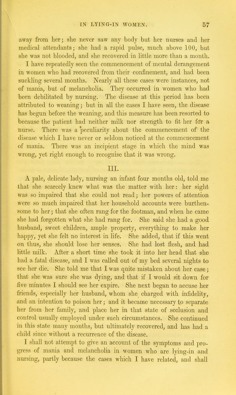 away from her; she never saw any body but her nurses and her medical attendants; she had a rapid pulse, much above 100, but she was not blooded, and she recovered in Httle more than a month. I have repeatedly seen the commencement of mental derangement in women who had recovered from their confinement, and had been suckling several months. Nearly all these cases were instances, not of mania, but of melancholia. They occurred in women who had been debihtated by nursing. Tlie disease at this period has been attributed to weaning; but in aU the cases I have seen, the disease has begun before the weanuig, and tliis measure has been resorted to because tlie patient had neither milk nor strength to fit her f(Tr a nurse. There was a 'peculiarity about the commencement of the disease wluch I have never or seldom noticed at the commencement of mania. There was an incipient stage in which the mind was wrong, yet right enough to recognise that it was wrong. ni. A pale, dehcate lady, nursing an infant four months old, told me that she scarcely knew what was the matter with her: her sight was so impaired that she could not read; her powers of attention were so much impaired that her household accounts were burthen- some to her; that she often rang for the footman, and when he came she had forgotten what she had rang for. She said she had a good husband, sweet cliildren, ample property, everytlung to make her happy, yet she felt no interest in life. She added, that if this went on thus, she should lose her senses. She had lost flesh, and had little milk. After a short time she took it into her head that she had a fatal disease, and I was called out of my bed several nights to see her die. She told me that I was quite mistaken about her case; that she was sure she was dying, and that if I would sit down for five minutes I should see her expire. She next began to accuse her friends, especially her husband, whom she charged with infidelity, and an intention to poison her; and it became necessary to separate her from her family, and place her in that state of seclusion and control usually employed under such circumstances. She continued in this state many months, but ultimately recovered, and has had a child since without a recurrence of the disease. I shall not attempt to give an account of the symptoms and pro- gress of mania and melancholia in women who are lying-in and nm-sing, partly because the cases wliich I have related, and shall