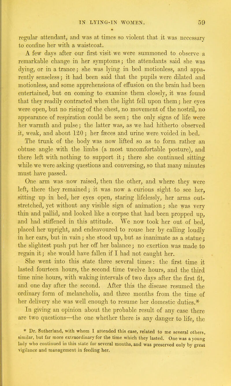 regulai' attendant, and was at times so violent that it was necessary to confine her with a waistcoat. A few days after our first visit we were summoned to observe a remarkable change in her symptoms; the attendants said she was dying, or in a trance; she was lying in bed motionless, and appa- rently senseless; it had been said that the pupils were dilated and motionless, and some apprehensions of effusion on the brain had been entertained, but on coming to examine them closely, it was found that they readily contracted when the light feU upon them; her eyes were open, but no rising of the chest, no movement of the nostril, no appearance of respiration could be seen; the only signs of life were her warmth and pulse; the latter was, as we had hitherto observed it, weak, and about 120; her faeces and urine were voided in bed. The trunk of the body was now lifted so as to form rather an obtuse angle with the Hmbs (a most uncomfortable posture), and there left Avith nothing to support it; there she continued sitting while we were asking questions and conversing, so that many minutes must have passed. One arm was now raised, then the other, and where they were left, there they remained; it was now a curious sight to see her, sitting up in bed, her eyes open, staring Kfelessly, her arms out- stretched, yet without any visible sign of animation; she was very thin and paUid, and looked like a corpse that had been propped up, and had stiffened in this attitude. We now took her out of bed, placed her upright, and endeavoured to rouse her by calling loudly in her ears, but in vain; she stood up, but as inanimate as a statue; the slightest push put her off her balance; no exertion was made to regain it; she would have fallen if I had not caught her. She went into tliis state three several times: the first time it lasted foui'teen hours, the second time twelve hours, and the third time nine hours, with waking intervals of two days after the first fit, and one day after the second. After tliis the disease resumed the ordinary form of melancholia, and three months from the time of her delivery she was well enough to resume her domestic duties.'^ In giving an opinion about the probable resiilt of any case there are two questions—the one whether there is any danger to life, the * Dr. Sutherland, with whom I attended this case, related to me several others, similar, hut far more extraordinary for the time which they lasted. One was a young lady who continued in this state for several months, and was preserved only by great vigilance and management in feeding her.