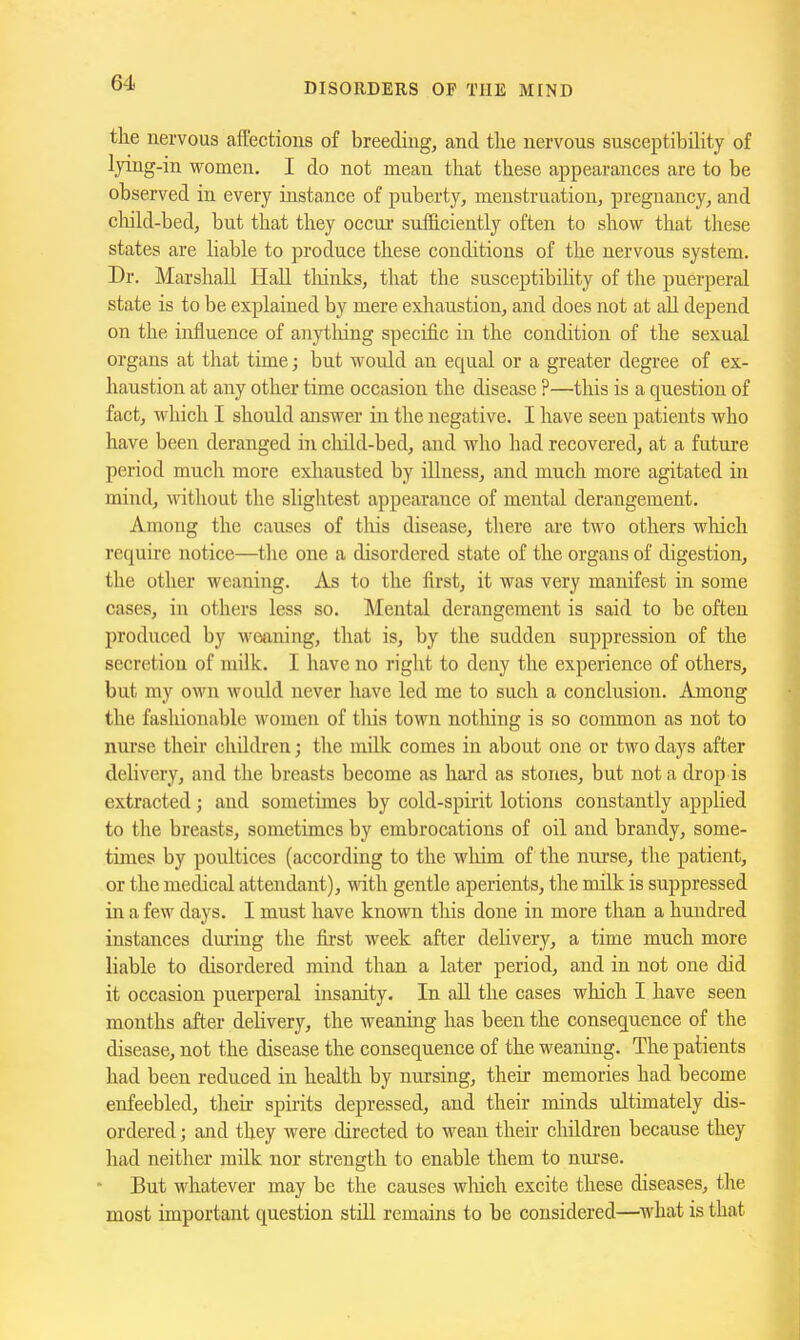 the nervous affections of breeding, and the nervous susceptibility of lyi^g-iii women. I do not mean that these appearances are to be observed in every instance of puberty, menstruation, pregnancy, and chihi-bed, but that they occur sufficiently often to show that these states are liable to produce these conditions of the nervous system. Dr. Marshall Hall thinks, that the susceptibility of the puerperal state is to be explained by mere exhaustion, and does not at all depend on the influence of anytliing specific in the condition of the sexual organs at that time; but would an equal or a greater degree of ex- haustion at any other time occasion the disease ?—this is a question of fact, which I should answer in the negative. I have seen patients who have been deranged in child-bed, and who had recovered, at a future period much more exhausted by illness, and much more agitated in mind, witliout the slightest appearance of mental derangement. Among the causes of this disease, there are two others wliich require notice—the one a disordered state of the organs of digestion, the other weaning. As to the first, it was very manifest in some cases, in others less so. Mental derangement is said to be often produced by weaning, that is, by the sudden suppression of the secretion of milk. I have no right to deny the experience of others, but my own would never have led me to such a conclusion. Among the fashionable women of tliis town nothing is so common as not to nurse tlveir children; the milk comes in about one or two days after delivery, and the breasts become as hard as stones, but not a drop is extracted; and sometimes by cold-spirit lotions constantly applied to the breasts, sometimes by embrocations of oil and brandy, some- times by poultices (according to the whim of the nnrse, the patient, or the medical attendant), with gentle aperients, the milk is suppressed in a few days. I must have known this done in more than a hundred instances during the first week after delivery, a time much more liable to disordered mind than a later period, and in not one did it occasion puerperal insanity. In all the cases which I have seen months after dehvery, the weaning has been the consequence of the disease, not the disease the consequence of the weaning. The patients had been reduced in health by nursing, their memories had become enfeebled, their spirits depressed, and their minds ultimately dis- ordered ; and they were directed to wean their children because they had neither milk nor strength to enable them to nui'se. But whatever may be the causes which excite these diseases, the most important question still remains to be considered—what is that