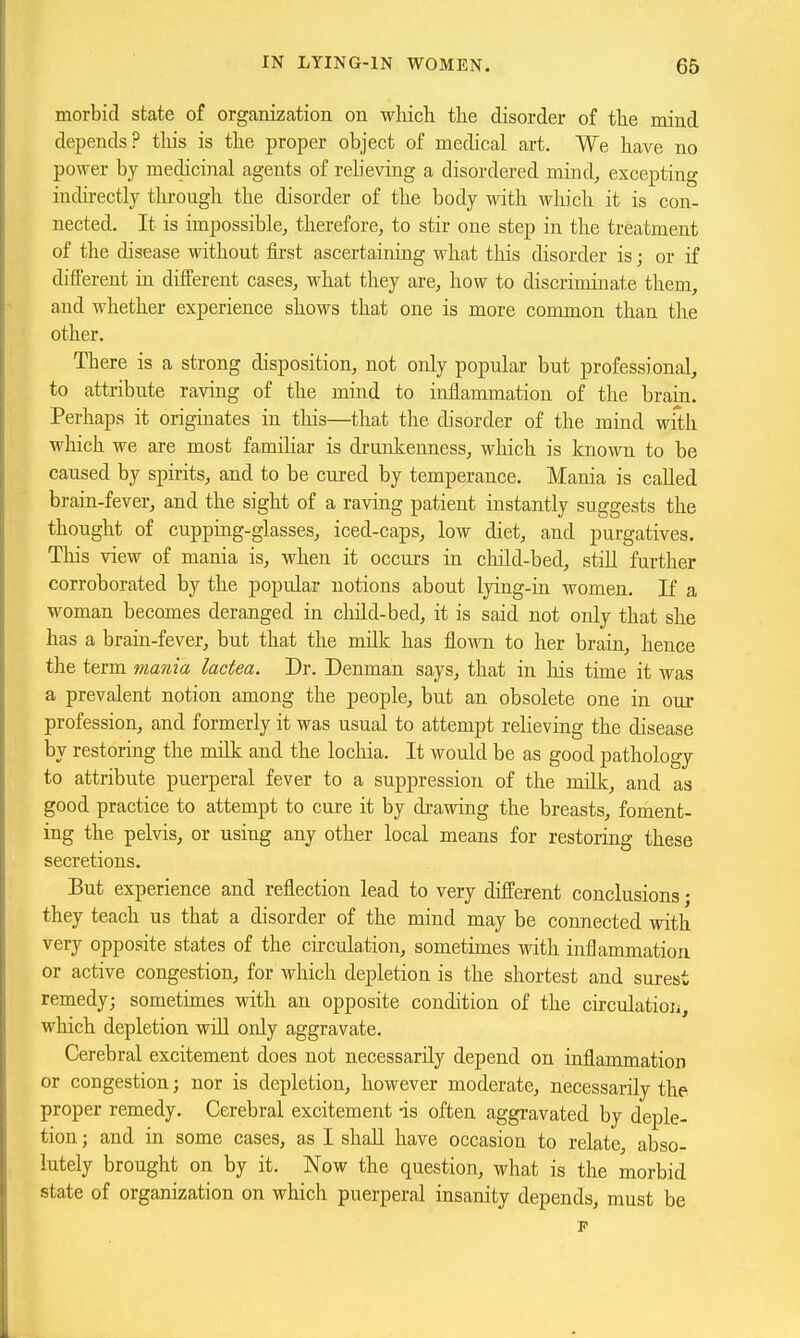 morbid state of organization on -whicli the disorder of the mind depends? tliis is the proper object of medical art. We have no power by medicinal agents of relieving a disordered mind, excepting indirectly tlu-ough the disorder of the body with wliich it is con- nected. It is impossible, therefore, to stir one step in the treatment of the disease without first ascertaining what this disorder is; or if different in different cases, what they are, how to discriminate them, and whether experience shows that one is more common than the other. There is a strong disposition, not only popular but professional, to attribute raving of the mind to inflammation of the brain. Perhaps it originates in this—that the disorder of the mind with which we are most famihar is di-unkenness, which is known to be caused by spirits, and to be cured by temperance. Mania is called brain-fever, and the sight of a raving patient instantly suggests the thought of cupping-glasses, iced-caps, low diet, and purgatives. This view of mania is, when it occurs in cluld-bed, stiU further corroborated by the popular notions about lying-in women. If a woman becomes deranged in cluld-bed, it is said not only that she has a brain-fever, but that the milk has Aomti to her brain, hence the term mania lactea. Dr. Denman says, that in his time it was a prevalent notion among the people, but an obsolete one in our profession, and formerly it was usual to attempt relieving the disease by restoring the milk and the lochia. It would be as good pathology to attribute puerperal fever to a suppression of the milk, and as good practice to attempt to cure it by drawing the breasts, foment- ing the pelvis, or using any other local means for restoring these secretions. But experience and reflection lead to very different conclusions • they teach us that a disorder of the mind may be connected with very opposite states of the circulation, sometimes with inflammation or active congestion, for which depletion is the shortest and surest remedy; sometimes with an opposite condition of the circulation, which depletion wiU only aggravate. Cerebral excitement does not necessarily depend on inflammation or congestion; nor is depletion, however moderate, necessarily the proper remedy. Cerebral excitement is often aggravated by deple- tion ; and in some cases, as I shall have occasion to relate, abso- lutely brought on by it. Now the question, what is the morbid state of organization on which puerperal insanity depends, must be p