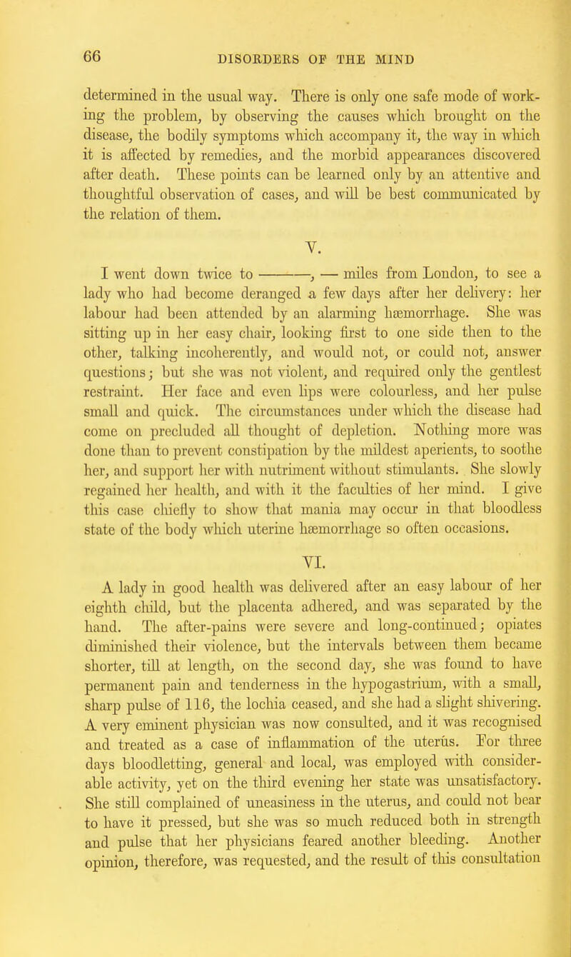 determined in the usual way. There is only one safe mode of work- ing the problem, by observing the causes wliich brought on the disease, the bodily symptoms which accompany it, the way in which it is affected by remedies, and the morbid appearances discovered after death. These points can be learned only by an attentive and thoughtful observation of cases, and will be best communicated by the relation of them. V. I went down twice to , — miles from London, to see a lady who had become deranged a few days after her delivery: her labour had been attended by an alarming hfemorrhage. She was sitting up in her easy chair, looking fii-st to one side then to the other, talking incoherently, and would not, or could not, answer questions; but she was not violent, and required only the gentlest restraint. Her face and even lips were colourless, and her pulse smaU and quick. Tlie circumstances under which the disease had come on precluded all thought of depletion. Notliing more was done than to prevent constipation by the mildest aperients, to soothe her, and support her with nutriment without stimulants. She slowly regained lier health, and with it the faculties of her mind. I give this case cliietly to show that mania may occur in that bloodless state of the body wliich uterine htemorrliage so often occasions. VI. A lady in good health was delivered after an easy labour of her eighth child, but the placenta adliered, and was separated by the hand. The after-pains were severe and long-continued; opiates diminished their violence, but the intervals between them became shorter, till at length, on the second day, she was found to have permanent pain and tenderness in the hypogastrium, with a small, sharp pulse of 116, the lochia ceased, and she had a slight sliivering. A very eminent physician was now consulted, and it was recognised and treated as a case of inflammation of the uterus. Por tlu-ee days bloodletting, general and local, was employed with consider- able activity, yet on the third evening her state was unsatisfactory. She still complained of uneasiness in the uterus, and could not bear to have it pressed, but she was so much reduced both in strength and pulse that her physicians feared another bleeding. Another opinion, therefore, was requested, and the result of this consultation