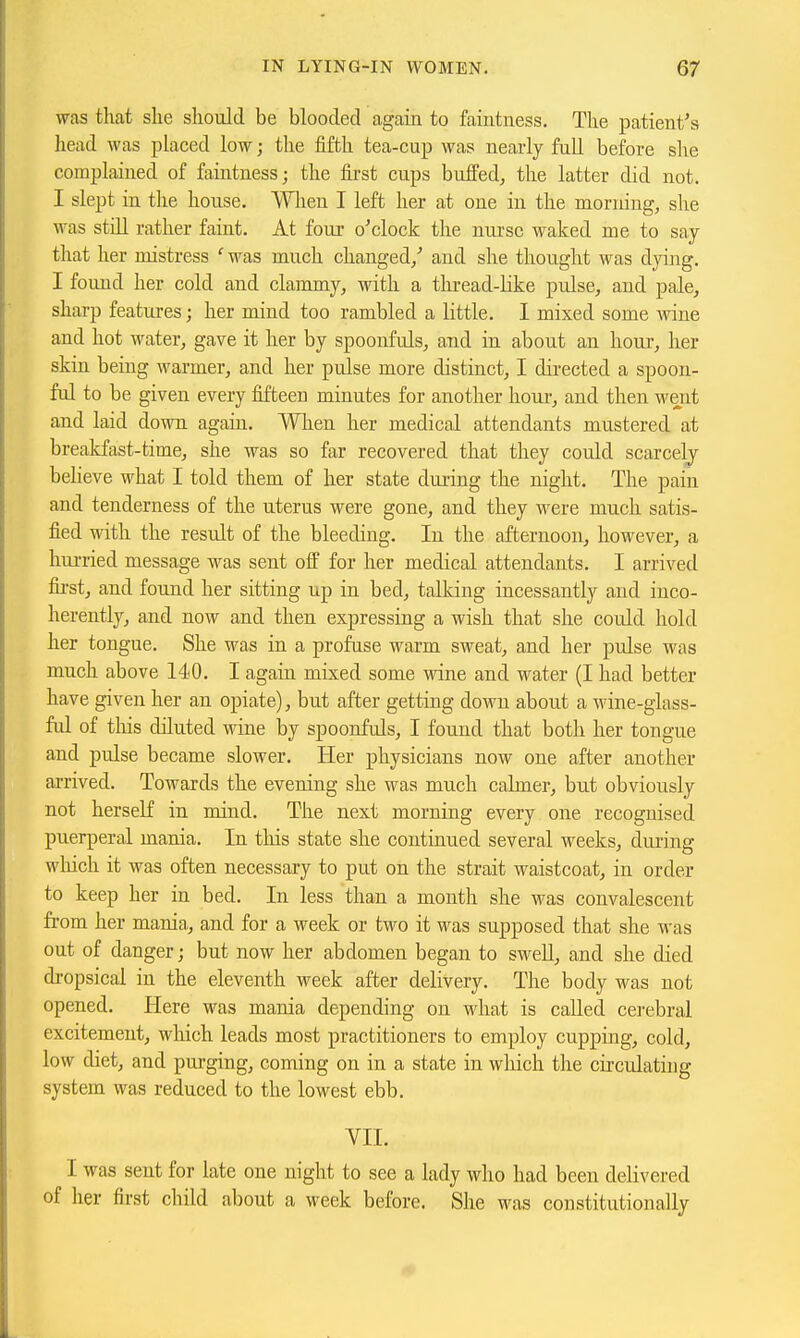 was that she should be blooded again to faintness. The patient's head was placed low; the fifth tea-cup was nearly full before she complained of faintness; the first cups buffed, the latter did not. I slept in the house. When I left her at one in the morning, slie was still rather faint. At four o'clock the nurse waked me to say- that her mistress ' was much changed/ and she thought was dying. I found her cold and clammy, with a tliread-like pulse, and pale, sharp features; her mind too rambled a little. I mixed some Avine and hot water, gave it her by spoonfuls, and in about an hour, her skin being warmer, and her pulse more distinct, I directed a spoon- ful to be given every fifteen minutes for another hour, and then went and laid down again. When her medical attendants mustered at breakfast-time, she was so far recovered that they could scarcely believe what I told them of her state during the night. The pain and tenderness of the uterus were gone, and they were much satis- fied with the result of the bleeding. In the afternoon, however, a hurried message was sent off for her medical attendants. I arrived fii'st, and found her sitting up in bed, talking incessantly and inco- herently, and now and then expressing a wish that she could hold her tongue. She was in a profuse warm sweat, and her pulse was much above 140. I again mixed some wine and water (I had better have given her an opiate), but after getting down about a wine-glass- ful of this diluted wine by spoonfuls, I found that both her tongue and pulse became slower. Her physicians now one after another arrived. Towards the evening she was much calmer, but obviously not herself in mind. The next morning every one recognised puerperal mania. In tliis state she continued several weeks, during which it was often necessary to put on the strait waistcoat, in order to keep her in bed. In less than a month she was convalescent from her mania, and for a week or two it was supposed that she was out of danger; but now her abdomen began to swell, and she died di-opsical in the eleventh week after delivery. The body was not opened. Here was mania depending on what is called cerebral excitement, which leads most practitioners to employ cupping, cold, low diet, and purging, coming on in a state in wliich the circulating system was reduced to the lowest ebb. VII. I was sent for late one night to see a lady who had been delivered of her first child about a week before. She was constitutionally