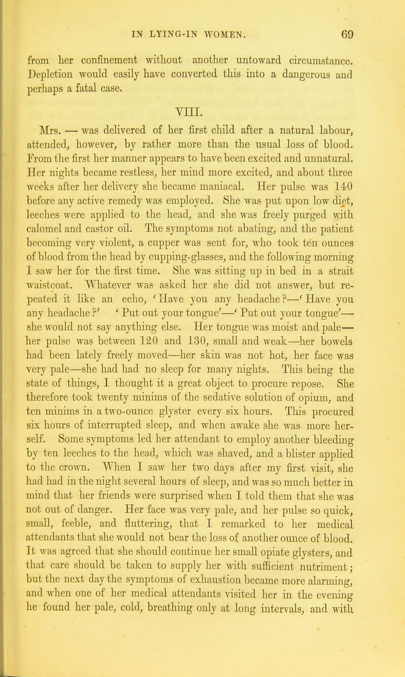 from her confinement without another untoward circumstance. Depletion would easily have converted this into a dangerous and perhaps a fatal case. VIII. Mrs. — was delivered of her first child after a natural labour, attended^ however, by rather more than the usual loss of blood. Erom the first her manner appears to have been excited and unnatural. Her nights became restless, her mind more excited, and about three weeks after her delivery she became maniacal. Her pulse was 140 before any active remedy was employed. She was put upon low diet, leeches were applied to the head, and she was freely purged with calomel and castor oil. The symptoms not abating, and the patient becoming very violent, a cupper was sent for, who took ten ounces of blood from the head by cupping-glasses, and the following morning I saw her for the first time. She was sitting up in bed in a strait waistcoat. Whatever was asked her she did not answer, but re- peated it like an echo, ' Have you any headache ?—'' Have you any headache ' Put out your tongue'—' Put out your tongue'— she would not say anything else. Her tongue was moist and pale— her pulse was between 120 and 130, small and weak—^her bowels had been lately freely moved—her skin was not hot, her face was very pale—she had had no sleep for many nights. Tlais being the state of things, I thought it a great object to procure repose. She therefore took twenty minims of the sedative solution of opium, and ten minims in a two-ounce glyster every six houi's. This procured six hours of interrupted sleep, and when awake she was more her- self. Some symptoms led her attendant to employ another bleeding by ten leeches to the head, which was shaved, and a blister applied to the crown. Wlien I saw her two days after my first visit, she had had in the night several hours of sleep, and was so much better in mind that her friends were surprised when I told them that she was not out of danger. Her face was very pale, and her pulse so quick, small, feeble, and fluttering, that I remarked to her medical attendants that she would not bear the loss of another ounce of blood. It was agreed that she should continue her smaU. opiate glyster s, and that care should be taken to supply her with sufficient nutriment; but the next day the symptoms of exhaustion became more alarming, and when one of her medical attendants visited her in the evening he found her pale, cold, breathing only at long intervals, and with