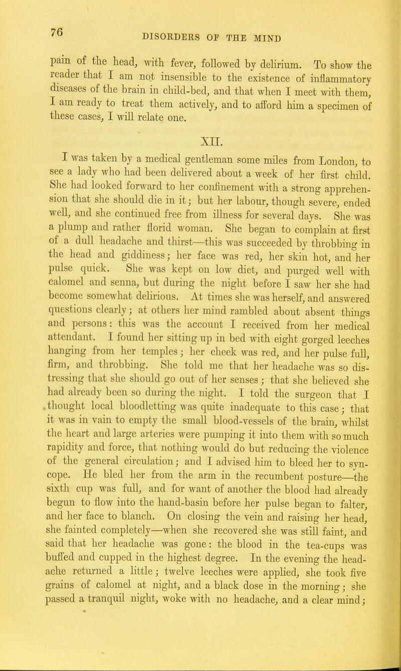 DISORDERS OP THE MIND pam of tlie head, Math fever, followed by dehrium. To show the rccader that I am not insensible to the existence of inflammatory diseases of the brain in child-bed, and that when I meet with them, I am ready to treat them actively, and to alford liim a specimen of these cases, I will relate one. xn. I was taken by a medical gentleman some miles from London, to see a lady who had been dehvered about a week of her fii'st cliild. She had looked forward to her confinement with a strong apprehen- sion that she should die in it; but her labour, though severe, ended well, and she continued free from illness for several days. She was a plump and rather florid woman. She began to complain at first of a dull headache and thirst—this was succeeded by throbbing in the head and giddiness; her face was red, her skin hot, and her pulse quick. She was kept on low diet, and pm-ged well with calomel and senna, but dui-ing the night before I saw her she had become somewhat delirious. At times she was herself, and answered questions clearly; at others her mind rambled about absent tilings and persons: this was the account I received from her medical attendant. I found her sitting up in bed with eight gorged leeches hanging from her temples; her cheek was red, and her pulse full, firm, and throbbing. She told me that her headache was so dis- tressing that she should go out of her senses; that she behoved she had already been so during the night. I told the surgeon that I .thought local bloodletting was quite inadequate totliiscase; that it was in vain to empty the small blood-vessels of the brain, whilst the heart and large arteries were pumping it into them Math so much rapidity and force, that nothing would do but reducing the violence of the general circiUation; and I advised liim to bleed her to syn- cope. He bled her from the arm in the recumbent postui-e—^the sixth cup was full, and for want of another the blood had already begun to flow into the hand-basin before her pulse began to falter, and her face to blanch. On closing the vein and raising her head, she fainted completely—when she recovered she was stiU faint, and said that her headache was gone: the blood in the tea-cups was bufled and cupped in the highest degree. In the evening the head- ache retui-ned a little; twelve leeches were apphed, she took five grains of calomel at night, and a black dose in the morning; she passed a tranquil night, woke with no headache, and a clear mind;
