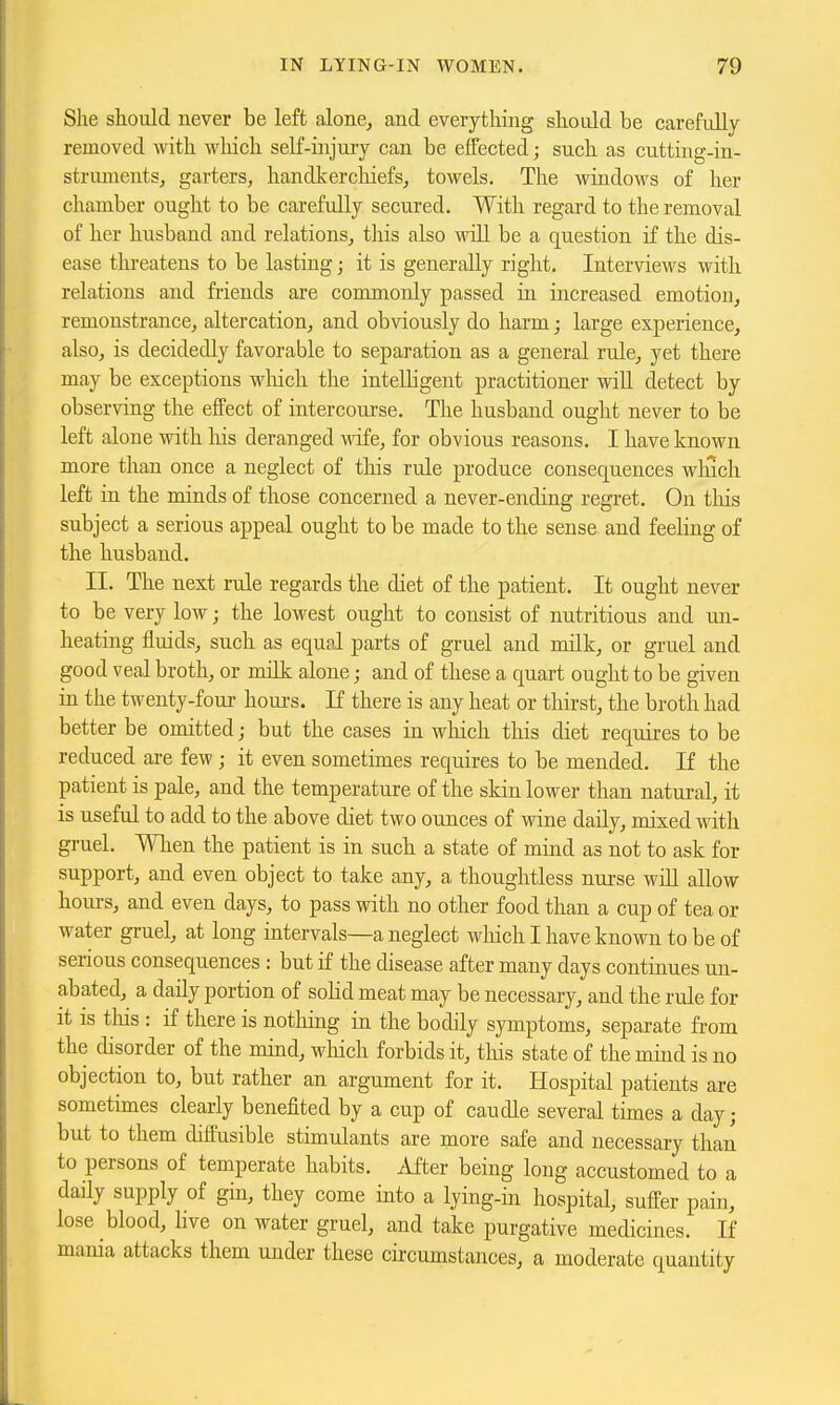 She should never be left alone, and everything should be carefully removed with wliich self-injuiy can be effected; such as cutting-in- strumentSj garters, handkerchiefs, towels. The windows of her chamber ought to be carefully secured. With regard to the removal of her husband and relations, this also wiU be a question if the dis- ease threatens to be lasting; it is generally right. Interviews with relations and friends are commonly passed in increased emotion, remonstrance, altercation, and obviously do harm; large experience, also, is decidedly favorable to separation as a general rule, yet there may be exceptions wliich the intelligent practitioner wiU detect by observing the effect of intercourse. The husband ought never to be left alone with his deranged wofe, for obvious reasons. I have known more than once a neglect of this rule produce consequences which left in the minds of those concerned a never-ending regret. On tliis subject a serious appeal ought to be made to the sense and feeling of the husband. II. The next rule regards the diet of the patient. It ought never to be very low; the lowest ought to consist of nutritious and uii- heating fluids, such as equal parts of gruel and milk, or gruel and good veal broth, or milk alone; and of these a quart ought to be given in the twenty-four houi-s. If there is any heat or tliirst, the broth had better be omitted; but the cases in wliich this diet requires to be reduced are few ; it even sometimes requires to be mended. If the patient is pale, and the temperature of the skin lower than natural, it is useful to add to the above diet two ounces of wine daily, mixed with gruel. Wlien the patient is in such a state of mind as not to ask for support, and even object to take any, a thoughtless nurse wiU allow hoiu-s, and even days, to pass with no other food than a cup of tea or water gruel, at long intervals—a neglect which I have known to be of serious consequences : but if the disease after many days continues un- abated, a daily portion of solid meat may be necessary, and the rule for it is tliis : if there is nothing in the bodily symptoms, separate from the disorder of the mind, which forbids it, this state of the mind is no objection to, but rather an argument for it. Hospital patients are sometimes clearly benefited by a cup of caudle several times a day; but to them diffusible stimulants are more safe and necessary than to persons of temperate habits. After being long accustomed to a daily supply of gin, they come into a lying-in hospital, suffer pain, lose blood, hve on water gruel, and take purgative medicines. If mania attacks them under these circumstances, a moderate quantity