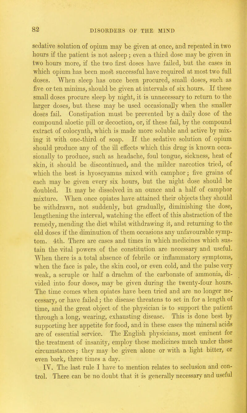 sedative solution of opium may be given at once, and repeated in two houjs if tlie patient is not asleep; even a third dose may be given in two hours more, if the two fii'st doses have failed, but the cases in wliich opium has been most successful have required at most two fuU. doses. Wlien sleep has once been procured, small doses, such as five or ten minims, should be given at intervals of six houi's. If these small doses procure sleep by night, it is unnecessary to return to the larger doses, but these may be used occasionally when the smaller doses fail. Constipation must be prevented by a daily dose of the compound aloetic piU or decoction, or, if these fail, by the compound extract of colocynth, which is made more soluble and active by mix- ing it with one-tliird of soap. If the sedative solution of opium should produce any of the ill effects which tliis drug is known occa- sionally to produce, such as headache, foul tongue, sickness, heat of skin, it should be discontinued, and the milder narcotics tried, of wliich the best is hyoscyamus mixed with camphor; five grains of each may be given every six hours, but the night dose should be doubled. It may be dissolved in an ounce and a half of camphor mixture. Wlien once opiates have attained their objects they should be withdrawn, not suddenly, but gradually, diminisliing the dose, lengthening the interval, watcliing the effect of this abstraction of the remedy, mending the diet whilst withdrawing it, and returning to the old doses if the diminution of them occasions any unfavourable symp- tom. 4th. There are cases and times in wliich medicines which sus- tain the vital powers of the constitution are necessary and useful. When there is a total absence of febrile or inflammatory symptoms, when the face is pale, the skin cool, or even cold, and the pulse very weak, a scruple or half a drachm of the carbonate of ammonia., di- vided into four doses, may be given during the twenty-four hours. The time comes when opiates have been tried and are no longer ne- cessary, or have failed; the disease tlu-eatens to set in for a length of time, and the great object of the physician is to support the patient tlu-ough a long, wearing, exhausting disease. This is done best by supporting her appetite for food, and in these cases the mineral acids axe of essential service. The Enghsh physicians, most eminent for the treatment of insanity, employ these medicines much under these circumstances; they may be given alone or with a hght bitter, or even bark, tliree times a day. lY. The last rule I have to mention relates to seclusion and con- trol. There can be no doiibt that it is generally necessary and useful