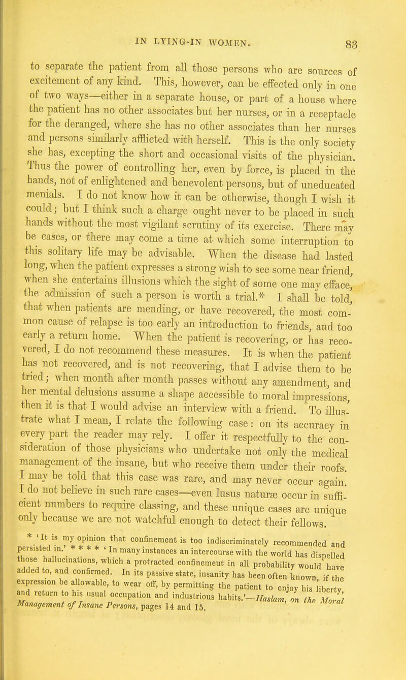 to separate the patient from all tliose persons who are sources of excitement of any kind. This, however, can be effected only in one of two ways—either in a separate house, or part of a house where the patient has no other associates but her nurses, or in a receptacle for the deranged, where she has no other associates than her nurses and persons sinularly afHicted with herself. This is the only society she has, excepting the short and occasional visits of the physician. Thus the power of controlling her, even by force, is placed in the hands, not of enlightened and benevolent persons, but of uneducated menials. I do not know how it can be otherwise, though I wish it could; but I think such a charge ought never to be placed in such hands without the most vigilant scrutmy of its exercise. There may be cases, or there may come a time at which some interruption to this solitary life may be advisable. Wlien the disease had lasted long, when the patient expresses a strong wish to see some near friend, when she entertains iUusions which the sight of some one may efface' the admission of such a person is worth a trial.* I shall be told' that when patients are mending, or have recovered, the most com- mon cause of relapse is too early an introduction to friends, and too early a return home. When the patient is recovering, or has reco- vered, I do not recommend these measures. It is when the patient has not recovered, and is not recovering, that I advise them to be tried; when month after month passes without any amendment, and her mental delusions assume a shape accessible to moral impressions, then it is that I would advise an interview with a friend. To illus- trate what I mean, I relate the following case: on its accuracy in every part the reader may rely. I offer it respectfully to the con- sideration of those physicians who undertake not only the medical management of the insane, but who receive them under their roofs. I may be told that this case was rare, and may never occur again' I do not believe in such rare cases—even lusus natui-ee occur in suffi- cient numbers to require classing, and these unique cases are unique only because we are not watchful enough to detect their fellows. ' It IS my opinion that confinement is too indiscriminately recommended and persisted m.' ****<!„ many instances an intercourse with tl.e world has dispelled those hallucinations, which a protracted confinemeut in all probability would have added to, and confirmed. In its passive state, insanity has been often known if the expression l.e allowable, to wear off, by permitting the patient to enjoy his iibertV and return to his usual occupation and industrious habits.'-/fefa^, tke Mo,l:i Management of Insane Persons, pages 14 and 15.