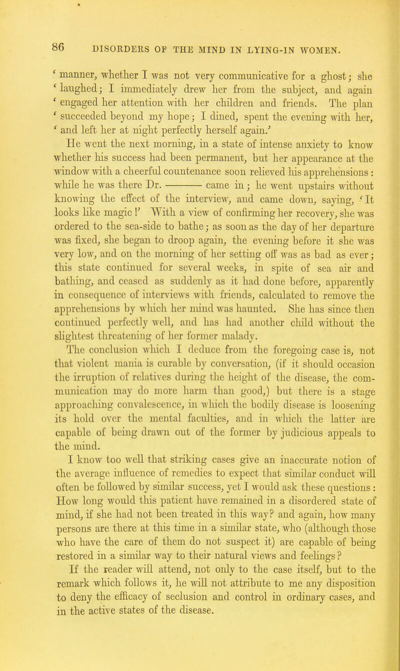 DISORDERS OF THE MIND IN LYING-IN WOMEN. ' manner, whether I was not very communicative for a ghost; she ' laughed; I immediately drew her from the subject, and again ' engaged her attention with her childi-en and friends. The plan ' succeeded beyond my hope; I dined, spent the evening with her, ' and left her at night perfectly herself again/ He went the next morning, in a state of intense anxiety to know whether Iris success had been permanent, but her appearance at the window with a cheerful countenance soon relieved liis apprehensions : wliile he was there Dr. came in ; he went upstairs -nathout knowing the effect of the intervie^v, and came down, saying, 'It looks like magic With a view of confirming her recovery, she was ordered to the sea-side to bathe; as soon as the day of her departm-e was fixed, she began to droop again, the evening before it she was very low, and on the morning of her setting off was as bad as ever; this state continued for several weeks, in spite of sea an- and bathing, and ceased as suddenly as it had done before, apparently in consequence of interviews with friends, calculated to remove the apprehensions by wliich her mind was haunted. She has since then continued perfectly well, and has had another cliild without the slightest threatening of her former malady. The conclusion which I deduce from the foregoing case is, not that violent mania is curable by conversation, (if it should occasion the irruption of relatives during the height of the disease, the com- munication may do more harm than good,) but there is a stage approaching convalescence, in which the bodily disease is loosening its hold over the mental faculties, and in winch the latter are capable of being drawn out of the former by judicious appeals to the mind. I know too well that striking cases give an inaccurate notion of the average influence of remedies to expect that similar conduct will often be followed by similar success, yet I would ask these questions : How long would tliis patient have remained in a disordered state of mind, it' she had not been treated in this way? and again, how many persons are there at this time in a similar state, who (although those who have the care of them do not suspect it) are capable of being restored in a similar way to their natui'al views and feehngs ? If the reader will attend, not only to the case itself, but to the remark wliich follows it, he wiO. not attribute to me any disposition to deny the efficacy of seclusion and control in ordinary cases, and in the active states of the disease.