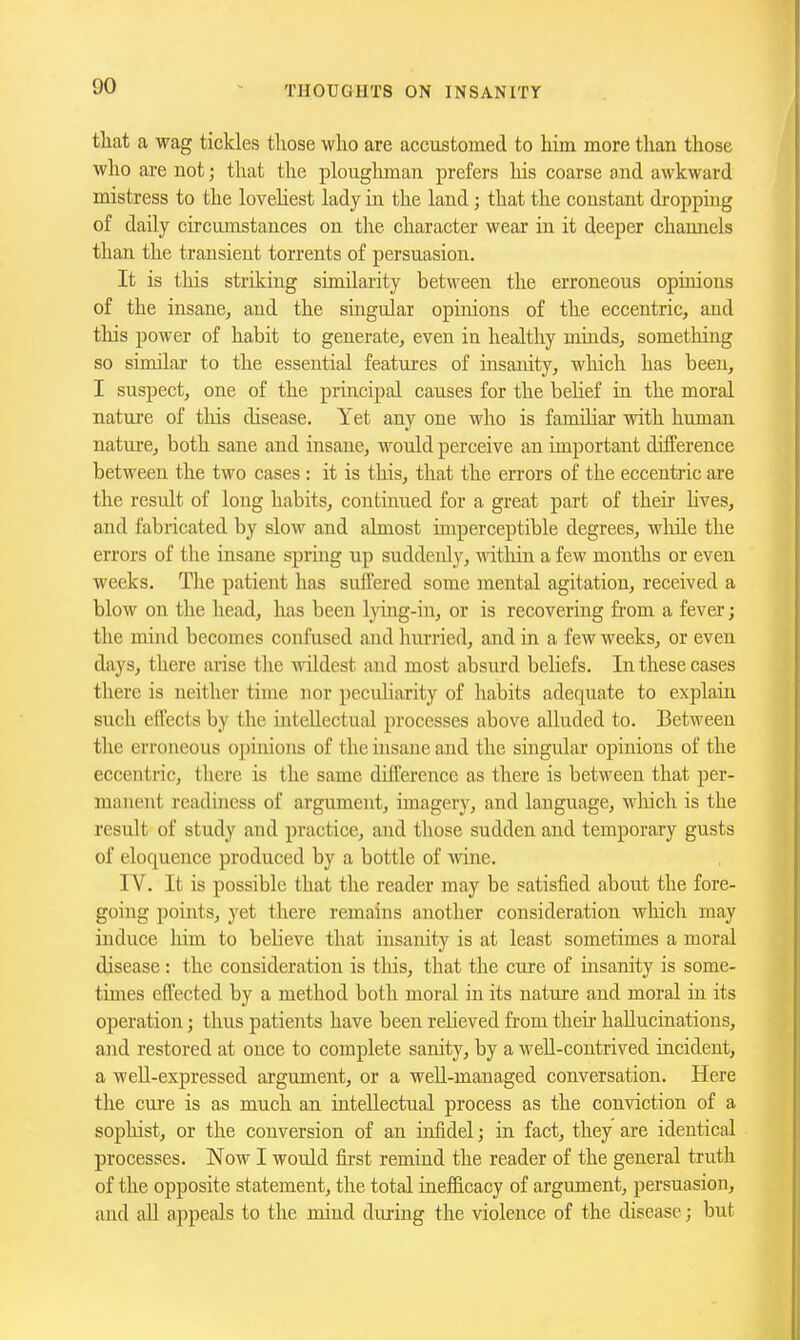 that a wag tickles those who are accustomed to him more than those who are not; that the ploughman prefers liis coarse and awkward mistress to the loveHest lady in the land; that the constant dropping of daily circumstances on the character wear in it deeper channels than the transient torrents of persuasion. It is this striking similarity between the erroneous opinions of the insane, and the smgular opinions of the eccentric, and this power of habit to generate, even in healthy minds, something so similar to the essential features of insanity, which has been, I suspect, one of the principal causes for the belief in the moral nature of tliis disease. Yet any one who is famihar with human nature, both sane and insane, would perceive an important difference between the two cases : it is this, that the errors of the eccentric are the result of long habits, continued for a great part of their hves, and fabricated by slow and almost imperceptible degrees, wliile the errors of the insane spring up suddeidy, -within a few months or even weeks. The patient has suffered some mental agitation, received a hlow on the head, has been lying-in, or is recovering from a fever; the mind becomes confused and hurried, and in a few weeks, or even days, there arise the wildest and most absurd beliefs. In these cases there is neither time nor peculiarity of habits adequate to explain such effects by the intellectual processes above alluded to. Between the erroneous opinions of the insane and the singular opinions of the eccentric, there is the same difference as there is between that per- manent readiness of argument, imagery, and language, wliich is the result of study and practice, and those sudden and temporary gusts of eloquence produced by a bottle of -wine. IV. It is possible that the reader may be satisfied about the fore- going points, yet there remains another consideration which may induce him to believe that insanity is at least sometimes a moral disease: the consideration is tliis, that the cure of insanity is some- times effected by a method both moral in its nature and moral in its operation; thus patients have been reheved from theii' hallucinations, and restored at once to complete sanity, by a well-contrived incident, a weU-expressed argument, or a well-managed conversation. Here the cme is as much an intellectual process as the conviction of a sophist, or the conversion of an infidel; in fact, they are identical processes. Now I would fii-st remind the reader of the general truth of the opposite statement, the total inefficacy of argument, persuasion, and all appeals to the mind during the violence of the disease; but