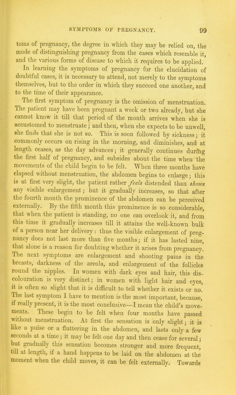 toms of pregnancy, the degree in which they may be relied on, the mode of distinguishing pregnancy from the cases which resemble it, and the various forms of disease to which it requires to be applied. In learning the symptoms of pregnancy for the elucidation of doubtful cases, it is necessary to attend, not merely to the symptoms themselves, but to the order in which they succeed one another, and to the time of their appearance. The first symptom of pregnancy is the omission of menstruation. The patient may have been pregnant a week or two already, but she cannot know it till that period of the month arrives when she is accustomed to menstruate • and then, when she expects to be unwell, she finds that she is not so. This is soon followed by sickness; it commonly occurs on rising in the morning, and diminishes, and at length ceases, as the day advances; it generally continues durflhg the first half of pregnancy, and subsides about the time when the movements of the child begin to be felt. When three months have elapsed without menstruation, the abdomen begins to enlarge; tliis is at fii-st very slight, the patient rather feels distended than shows any visible enlargement; but it gradually increases, so that after the fom-th month the prominence of the abdomen can be perceived externally. By the fifth month this prominence is so considerable, that when the patient is standing, no one can overlook it, and from this time it gradually increases till it attains the well-known bulk of a person near her delivery: thus the visible enlargement of preg- nancy does not last more than five months; if it has lasted nine, that alone is a reason for doubting whether it arises from pregnancy. The next symptoms are enlargement and shooting pains in the breasts, darkness of the areola, and enlargement of the follicles round tlie nipples. In women with dark eyes and hair, this dis- colouration is very distinct; in women with light hair and eyes, it is often so sKght that it is diflacult to teU whether it exists or no! The last symptom I have to mention is the most important, because, if really present, it is the most conclusive—I mean the child's move- ments. These begin to be felt when four months have passed without menstruation. At first the sensation is only shght; it is like a pulse or a fluttering in the abdomen, and lasts only a few seconds at a time; it may be felt one day and then cease for several; but gradually this sensation becomes stronger and more frequent,' till at length, if a hand happens to be laid on the abdomen at the moment when the cliHd moves, it can be felt externaUy. Towards