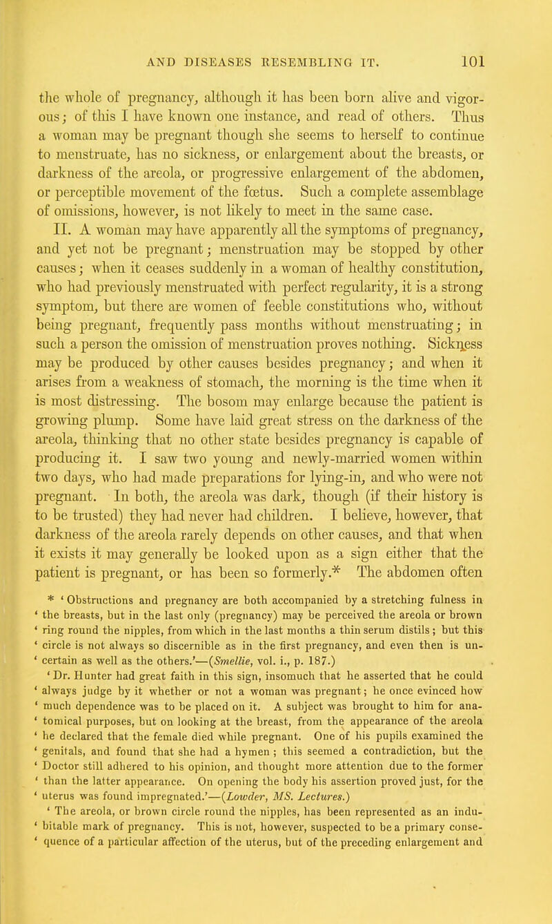 tlie wliole of pregnancy, altkougli it has been born alive and vigor- ous; of this I have known one instance, and read of others. Thus a woman may be pregnant though she seems to herself to continue to menstruate, has no sickness, or enlargement about the breasts, or darkness of the areola, or progressive enlargement of the abdomen, or perceptible movement of the foetus. Such a complete assemblage of omissions, however, is not likely to meet in the same case. II. A woman may have apparently all the symptoms of pregnancy, and yet not be pregnant; menstruation may be stopped by other causes; when it ceases suddenly in a woman of healthy constitution, who had previously menstruated with perfect regularity, it is a strong symptom, but there are women of feeble constitutions who, without being pregnant, frequently pass months without menstruating; in such a person the omission of menstruation proves nothing. Sicki^^ess may be produced by other causes besides pregnancy; and when it arises from a weakness of stomach, the morning is the time when it is most distressing. The bosom may enlarge because the patient is growing plump. Some have laid great stress on the darkness of the areola, thinking that no other state besides pregnancy is capable of producing it. I saw two young and newly-married women within two days, who had made preparations for lying-in, and who were not pregnant. In both, the areola was dark, though (if their history is to be trusted) they had never had childi'en. I beHeve, however, that darkness of the areola rarely depends on other causes, and that when it exists it may generally be looked upon as a sign either that the patient is pregnant, or has been so formerly.* The abdomen often * ' Obstructions and pregnancy are both accompanied by a stretching fulness in ' the breasts, but in the last only (pregnancy) may be perceived the areola or brown ' ring round the nipples, from which in the last months a thin serum distils ; but this ' circle is not always so discernible as in the first pregnancy, and even then is un- ' certain as well as the others.'—{Smellie, vol. i., p. 187.) ' Dr. Hunter had great faith in this sign, insomuch that he asserted that he could ' always judge by it whether or not a woman was pregnant; he once evinced how ' much dependence was to be placed on it. A subject was brought to him for ana- ' tomical purposes, but on looking at the breast, from the appearance of the areola ' he declared that the female died while pregnant. One of his pupils examined the ' genitals, and found that she had a hymen ; this seemed a contradiction, but the ' Doctor still adhered to his opinion, and thought more attention due to the former ' than the latter appearance. On opening the body his assertion proved just, for the ' uterus was found impregnated.'—{Lowder, MS. Lectures.) ' The areola, or brown circle round the nipples, has been represented as an indu- ' bitable mark of pregnancy. This is not, however, suspected to be a primary conse- ' quence of a particular affection of the uterus, but of the preceding enlargement and