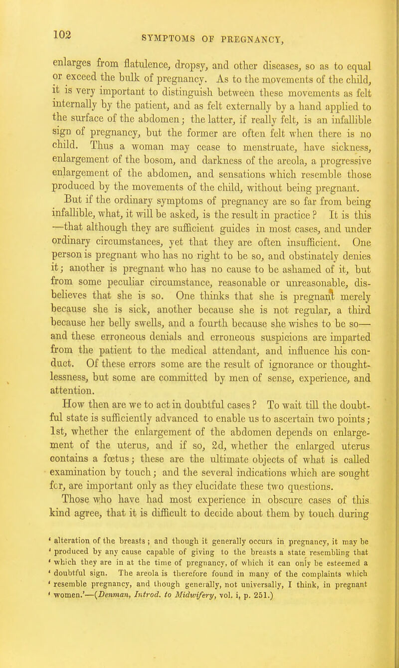 enlarges from flatulence, dropsy, and other diseases, so as to equal or exceed the bulk of pregnancy. As to the movements of the child, it IS very important to distinguish between these movements as felt mternally by the patient, and as felt externally by a hand applied to the surface of the abdomen; the latter, if really felt, is an infallible sign of pregnancy, but the former are often felt when there is no child. Thus a woman may cease to menstruate, have sickness, enlargement of the bosom, and darkness of the areola, a progressive enlargement of the abdomen, and sensations which resemble those produced by the movements of the cMd, without being pregnant. But if the ordinary symptoms of pregnancy are so far from being infaUible, what, it will be asked, is the result in practice ? It is this —that although they are sufficient guides in most cases, and under ordinary circumstances, yet that they are often insufficient. One person is pregnant who has no right to be so, and obstinately denies it; another is pregnant who has no cause to be ashamed of it, but from some peculiar circumstance, reasonable or unreasonable, dis- believes that she is so. One thinks that she is pregnant merely because she is sick, another because she is not regular, a thii-d because her belly swells, and a foui-th because she wishes to be so— and these erroneous denials and erroneous suspicions are imparted from the patient to the medical attendant, and influence his con- duct. Of these errors some are the result of ignorance or thought- lessness, but some are committed by men of sense, experience, and attention. How then are we to act in doubtful cases ? To wait till the doubt- ful state is sufficiently advanced to enable us to ascertain two points; 1st, whether the enlargement of the abdomen depends on enlarge- ment of the uterus, and if so, 2d, whether the enlarged uterus contains a foetus; these ai'e the ultimate objects of what is called examination by touch; and the several indications which are sought fcr, are important only as they elucidate these two questions. Those who have had most experience in obscure cases of this kiad agree, that it is difficult to decide about them by touch during ' alteration of the breasts ; and though it generally occurs in pregnancy, it may be ' produced by any cause capable of giving to the breasts a state resembling that ' which they are in at the time of pregnancy, of which it can only be esteemed a ' doubtful sign. The areola is therefore found in many of the complaints wliich ' resemble pregnancy, and though generally, not universally, I think, in pregnant ' women.'—{Denman, Introd. to Midwifery, vol. i, p. 251.)