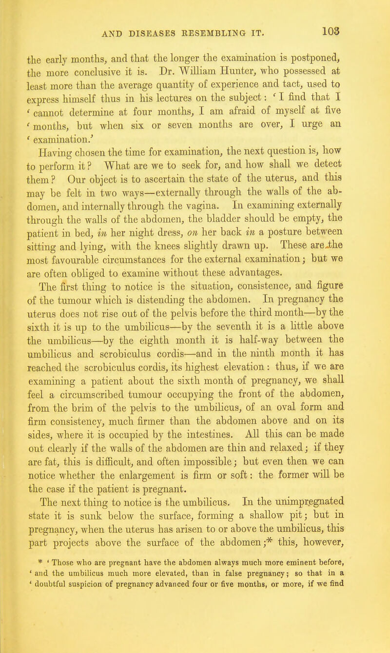 the early months, and that the longer the examination is postponed, the more conclusive it is. Dr. William Hunter, who possessed at least more than the average quantity of experience and tact, used to express himself thus in his lectures on the subject: ' I find that I ' cannot determine at four months, I am afraid of myself at five ' months, but when six or seven months are over, I tirge an ' examuiation.' Having chosen the time for examination, the next question is, how to perform it ? What are we to seek for, and how shall we detect them ? Our object is to ascertain the state of the uterus, and this may be felt in two ways—externally through the walls of the ab- domen, and mternally through the vagina. In examining externally through the waUs of the abdomen, the bladder should be empty, the patient in bed, in her night dress, on her back in a posture between sitting and lying, with the knees slightly drawn up. These areJbhe most favourable circumstances for the external examination; but we are often obliged to examine without these advantages. The first tiling to notice is the situation, consistence, and figure of the tumour which is distending the abdomen. In pregnancy the uterus does not rise out of the pelvis before the third month—by the sixth it is up to the umbilicus—by the seventh it is a little above the umbihcus—by the eighth month it is half-way between the umbilicus and scrobiculus cordis—and in the ninth month it has reached the scrobiculus cordis, its highest elevation : thus, if we are examining a patient about the sixth month of pregnancy, we shall feel a circumscribed tumour occupying the front of the abdomen, from the brim of the pelvis to the umbilicus, of an oval form and firm consistency, much firmer than the abdomen above and on its sides, where it is occupied by the intestines. All this can be made out clearly if the walls of the abdomen are thin and relaxed; if they are fat, this is difficult, and often impossible; but even then we can notice whether the enlargement is firm or soft: the former will be the case if the patient is pregnant. The next thing to notice is the umbilicus. In the unimpr.egnated state it is sunk below the surface, forming a shallow pit; but in pregnancy, when the uterus has arisen to or above the umbilicus, this part projects above the surface of the abdomen;* this, however, * ' Those who are pregnant have the abdomen always much more eminent before, ' and the umbilicus much more elevated, than in false pregnancy; so that in a ' doubtful suspicion of pregnancy advanced four or five months, or more, if we find