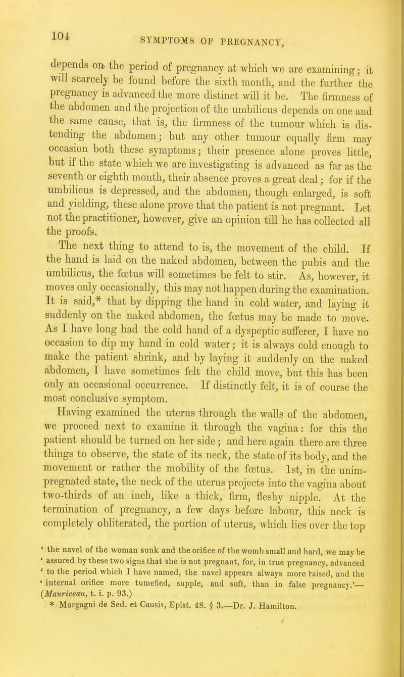 101. SYMPTOMS OF PREGNANCY, depends on. the period of pregnancy at which we are examining; it will scarcely be found before the sixth month, and the further the pregnancy is advanced the more distinct will it be. The firmness of the abdomen and the projection of the umbilicus depends on one and the same cause, that is, the fii-mness of the tumour which is dis- tending the abdomen; but any other tumour equally firm may occasion both these symptoms; theii- presence alone proves little, but if the state which we are investigating is advanced as far as the seventh or eighth month, their absence proves a great deal; for if the umbilicus is depressed, and the abdomen, though enlarged, is soft and yielding, these alone prove that the patient is not pregnant. Let not the practitioner, however, give an opinion tiH he has collected all the proofs. The next thing to attend to is, the movement of the cliild. If the hand is laid on the naked abdomen, between the pubis and the umbilicus, the foetus will sometimes be felt to stn. As, however, it moves only occasionally, this may not happen dm-ing the examination. It is said,* that by dipping the hand in cold water, and laying it suddenly on the naked abdomen, the fcetus may be made to move. As I have long had the cold hand of a dyspeptic sufferer, I have no occasion to dip my hand in cold water; it is always cold enough to make the patient shrink, and by laying it suddenly on the naked abdomen, T have sometimes felt the cliild move, but this has been only an occasional occurrence. If distinctly felt, it is of course the most conclusive symptom. Having examined the uterus through the walls of the abdomen, we proceed next to examine it tlu-ough the vagina: for this the patient should be turned on her side; and here again there are three things to observe, the state of its neck, the state of its body, and the movement or rather the mobility of the fcetus. 1st, in the unim- pregnated state, the neck of the uterus projects into the vagina about two-thirds of an inch, like a thick, firm, fleshy nipple. At the termination of pregnancy, a few days before laboiu-, this neck is completely obliterated, the portion of uterus, which lies over the top ' the navel of the woman sunk and the orifice of the womb small and hard, we may be ' assured by these two signs that she is not pregnant, for, in true pregnancy, advanced ♦ to the period which I have named, the navel appears always more i-aised, and the ' internal orifice more tumefied, supple, and soft, than in false pregnancy.'— (^Matiriceau, t. i. p. 93.) * Morgagni de Sed. et Causis, Epist. 48. § 3.—Dr. J. Hamilton.