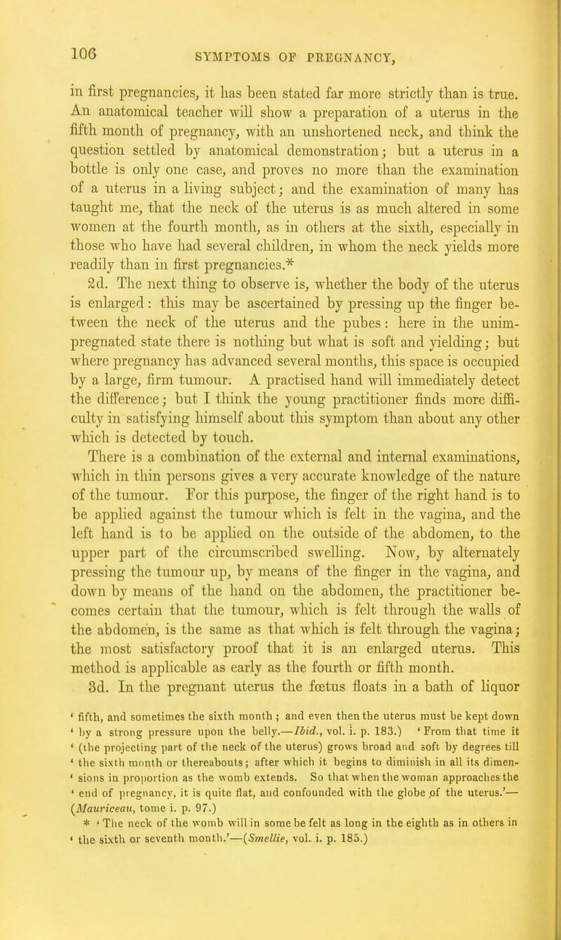 in first pregnancies, it has been stated far more strictly than is true. An anatomical teacher will show a preparation of a uterus in the fifth month of pregnancy, with an unshortened neck, and think the question settled by anatomical demonstration; but a uterus in a bottle is only one case, and proves no more than the examination of a uterus in a living subject; and the examination of many has taught me, that the neck of the uterus is as much altered in some women at the fourth month, as in others at the sixth, especially in those who have had several children, in whom the neck yields more readily than in first pregnancies.* 2d. The next thing to observe is, whether the body of the uterus is enlarged : tliis may be ascertained by pressing up the finger be- tween the neck of the uterus and the pubes: here in the unim- pregnated state there is nothing but what is soft and yielding; but where pregnancy has advanced several months, this space is occupied by a large, firm tumour. A practised hand will immediately detect the diiference; but I tliink the young practitioner finds more difii- culty in satisfying himself about this symptom than about any other wliich is detected by touch. There is a combination of the external and internal examinations, which in thin persons gives a very accurate knowledge of the nature of the tumour. Por tliis purpose, the finger of the right hand is to be applied against the tumour which is felt in the vagina, and the left hand is to be applied on the outside of the abdomen, to the upper part of the circmnscribed swelling. Now, by alternately pressing the tumour up, by means of the finger in the vagina, and down by means of the hand on the abdomen, the practitioner be- comes certain that the tumour, which is felt through the Myalls of the abdomen, is the same as that which is felt tlirough the vagina; the most satisfactory proof that it is an enlarged uterus. This method is applicable as early as the fourth or fifth month. 3d. In the pregnant uterus the foetus fioats in a bath of liquor ' fifth, and sometimes the sixth month ; and even then the uterus must be kept down ' by a strong pressure upon the belly.—Ibid., vol. i. p. 183.) ' From that lime it ' (ihe projecting part of the neck of the uterus) grows broad and soft by degrees till ' the sixth month or thereabouts; after which it begins to diminish in all its dimen- ' sions in proportion as the womb extends. So that when the woman approaches the ' end of pregnancy, it is quite flat, and confounded with the globe ,of the uterus.'— (^Mauriceau, tome i. p. 97.) * ' Tlie neck of the womb will in some be felt as long in the eighth as in others in ' the sixth or seventh month.'—(^Smellie, vol. i. p. 185.)