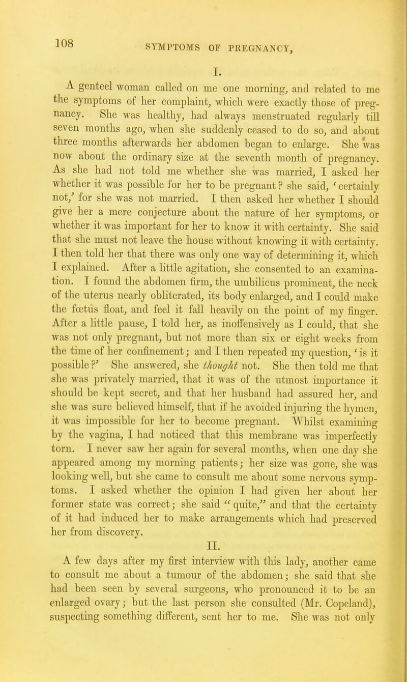 I. A genteel woman called on me one morning, and related to me the symptoms of her complaint, whicli were exactly tliose of preg- nancy. She was healthy, had always menstruated regularly till seven months ago, when she suddenly ceased to do so, and about tliree months afterwards her abdomen began to enlarge. She was now about the ordinary size at the seventh month of pregnancy. As she had not told me whether she was married, I asked her whether it was possible for her to be pregnant ? she said, ' certainly not,' for she was not married. I then asked her whether I should give her a mere conjecture about the nature of her symptoms, or whether it was important for her to know it with certainty. She said that she must not leave the house without knowing it mth certainty. I then told her that there was only one way of determining it, winch I explained. After a httle agitation, she consented to an examina- tion. I found the abdomen fii'm, the umbilicus prominent, the neck of the uterus nearly obliterated, its body enlarged, and I could make the foetus float, and feel it fall heavily on the point of my finger. After a little pause, I told her, as iuoifeusively as I could, that she was not only pregnant, but not more than six or eight weeks fi-om the time of her confinement; and I then repeated my question,' is it possible ?' She answered, she thought not. She then told me that she was privately married, that it was of the utmost importance it should be kept secret, and that her husband had assured her, and she was sure believed liimseU, that if he avoided injuring the hymen, it was impossible for her to become pregnant. Wliilst examining by the vagina, I had noticed that tliis membrane was imperfectly torn. I never saw her again for several months, when one day she appeared among my morning patients; her size was gone, she was looking well, but she came to consult me about some nervous symp- toms. I asked whether the opinion I had given her about her former state was correct; she said  quite, and that the certainty of it had induced her to make arrangements which had preserved her from discovery. II. A few days after my fiist interview with this lady, another came to consult me about a tumour of the abdomen j she said that she had been seen by several surgeons, who pronounced it to be an enlarged ovaiy; but the last person she consulted (Mr. Copeland), suspecting something different, sent her to me. She was not only