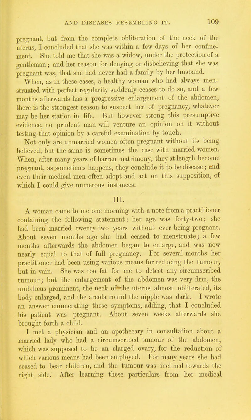 pregnant, but from the complete obliteration of the neck of the uterus, I concluded that she was within a few days of her confine- ment. She told me that she was a widow, under the protection of a gentleman; and her reason for denying or disbelieving that she was pregnant was, that she had never had a family by her husband. Wlien, as in these cases, a healthy woman who had always men- struated with perfect regularity suddenly ceases to do so, and a few months afterwards has a progressive enlargement of the abdomen, there is the strongest reason to suspect her of pregnancy, whatever may be her station in life. But however strong this presumptive evidence, no prudent man will venture an opinion on it without testing that opinion by a careful examination by touch. Not only are unmarried women often pregnant without its being believed, but the same is sometimes the case with married women. When, after many years of barren matrimony, they at length become pregnant, as sometimes happens, they conclude it to be disease; and even their medical men often adopt and act on this supposition, of which I could give numerous instances. III. A woman came to me one morning with a note from a practitioner containing the following statement: her age was forty-two; she had been married twenty-two years without ever being pregnant. About seven months ago she had ceased to menstruate; a few months afterwards the abdomen began to enlarge, and was now nearly equal to that of full pregnancy. For several months her practitioner had been using various means for reducing the tumoui, but in vain. She was too fat for me to detect any circumscribed tumour; but the enlargement of the abdomen was very firm, the umbilicus prominent, the neck of*the uterus almost obliterated, its body enlarged, and the areola round the nipple was dark. I wrote an answer enumerating these symptoms, adding, that I concluded his patient was pregnant. About seven weeks afterwards she brought forth a cliild. I met a physician and an apothecary in consultation about a married lady who had a circumscribed tumour of the abdomen, which was supposed to be an elarged ovary, for the reduction of which various means had been employed. For many years she had ceased to bear children, and the tumour was inclined towards the right side. After learning these particulars from her medical