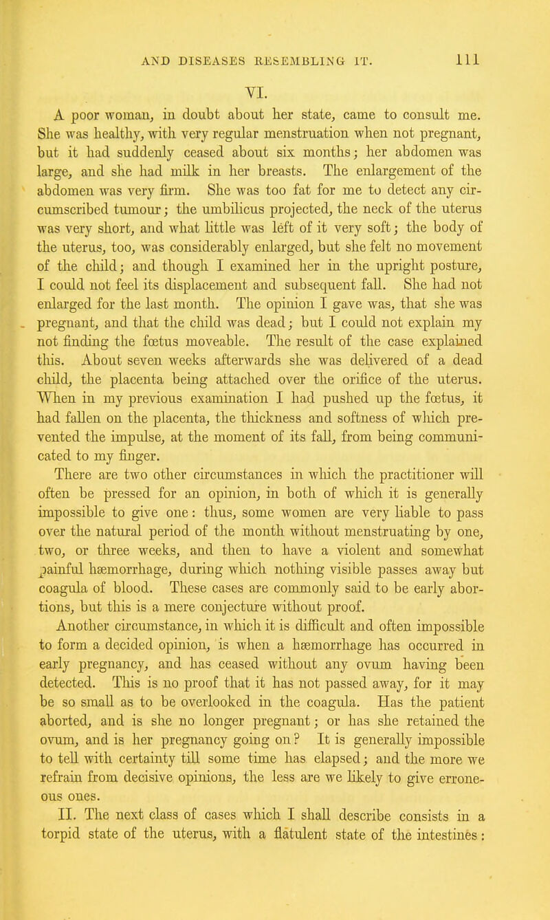 YI. A poor womaUj in doubt about lier state, came to consult me. She was healthy, with very regular menstruation when not pregnant, but it had suddenly ceased about six months; her abdomen was large, and she had milk in her breasts. The enlargement of the abdomen was very fii'm. She M'as too fat for me to detect any cir- cumscribed tumour; the umbilicus projected, the neck of the uterus was very short, and what little was left of it very soft; the body of the uterus, too, was considerably enlarged, but she felt no movement of the child; and though I examined her in the upright posture, I could not feel its displacement and subsequent fall. She had not enlarged for the last month. The opinion I gave was, that she was . pregnant, and that the child was dead; but I could not explain my not finding the foetus moveable. The result of the case explained tliis. About seven weeks afterwards she was delivered of a dead cliild, the placenta being attached over the orifice of the uterus. When in my previous examination I had pushed up the foetus, it had fallen on the placenta, the thickness and softness of which pre- vented the impulse, at the moment of its fall, from being communi- cated to my finger. There are two other circumstances in wliich the practitioner will often be pressed for an opinion, in both of which it is generally impossible to give one: thus, some women are very Hable to pass over the natural period of the month without menstruating by one, two, or three weeks, and then to have a violent and somewhat gainful haemorrhage, during which nothing visible passes away but coagula of blood. These cases are commonly said to be early abor- tions, but this is a mere conjecture without proof. Another cii'cumstance, in which it is difficult and often impossible to form a decided opinion, is when a haemorrhage has occurred in early pregnancy, and has ceased without any ovum having been detected. This is no proof that it has not passed away, for it may be so small as to be overlooked in the coagula. Has the patient aborted, and is she no longer pregnant; or has she retained the ovum, and is her pregnancy going on ? It is generally impossible to teU with certainty till some time has elapsed; and the more we refrain from decisive opinions, the less are we Kkely to give errone- ous ones. II. The next class of cases wliich I shaR describe consists in a torpid state of the uterus, with a flatulent state of the intestines: