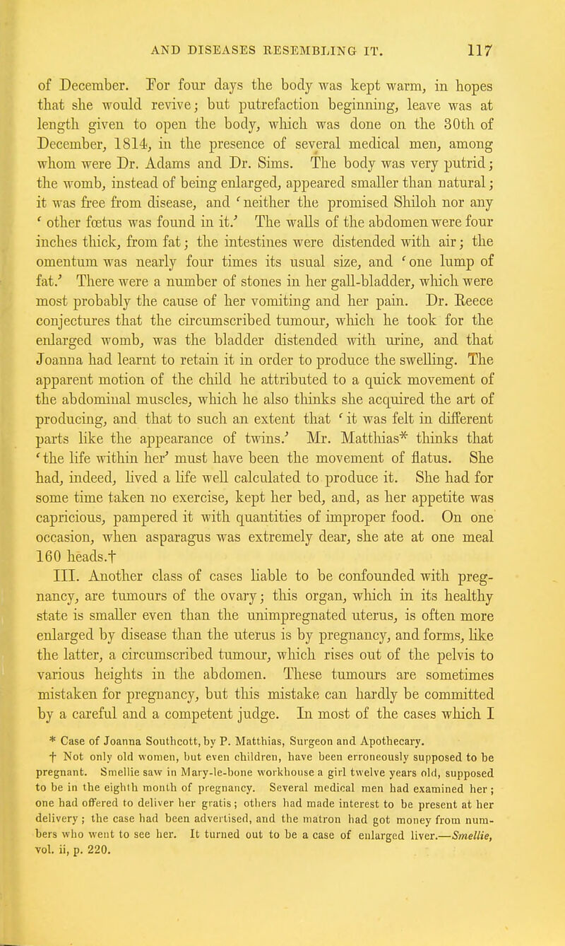 of December. Por foui' days tlie body was kept warm, in hopes that she would revive; but putrefaction beginning, leave was at length given to open the body, wliich was done on the 30th of December, 1814, in the presence of several medical men, among whom were Dr. Adams and Dr. Sims. The body was very putrid; the womb, instead of being enlarged, appeared smaller than natural; it M'as free from disease, and ' neither the promised Sliiloh nor any ' other fcEtus was found in it.'' The walls of the abdomen were four inches tliick, from fat; the intestines were distended with air; the omentum was nearly four times its usual size, and ' one lump of fat.'' There were a number of stones in her gaU-bladder, wliich were most probably the cause of her vomiting and her pain. Dr. Reece conjectiu'es that the circumscribed tumour, wliich he took for the enlarged womb, was the bladder distended with urine, and that Joanna had learnt to retain it in order to produce the swelling. The apparent motion of the child he attributed to a quick movement of the abdominal muscles, which he also thinks she acquired the art of producing, and that to such an extent that it was felt in different parts like the appearance of twins.'' Mr. Mattliias* thinks that 'the life •within her'' must have been the movement of flatus. She had, indeed, Kved a life well calculated to produce it. She had for some time taken no exercise, kept her bed, and, as her appetite was capricious, pampered it with quantities of improper food. On one occasion, when asparagus was extremely dear, she ate at one meal 160 heads.t III. Another class of cases liable to be confounded with preg- nancy, are tumours of the ovary; this organ, wliich in its healthy state is smaller even than the unimpregnated uterus, is often more enlarged by disease than the uterus is by pregnancy, and forms, like the latter, a circumscribed tumour, which rises out of the pelvis to various heights in the abdomen. These tumours are sometimes mistaken for pregnancy, but this mistake can hardly be committed by a careful and a competent judge. In most of the cases which I * Case of Joanna Southcott, by P. Matthias, Surgeon and Apothecary. f Not only old women, but even children, have been erroneously supposed to be pregnant. Smellie saw in Mary-le-bone workhouse a girl twelve years old, supposed to be in the eighth month of pregnancy. Several medical men had examined her ; one had offered to deliver her gratis ; others had made interest to be present at her delivery ; the case had been advertised, and the matron had got money from num- bers who went to see her. It turned out to be a case of enlarged liver.—Smellie, vol. ii, p. 220.