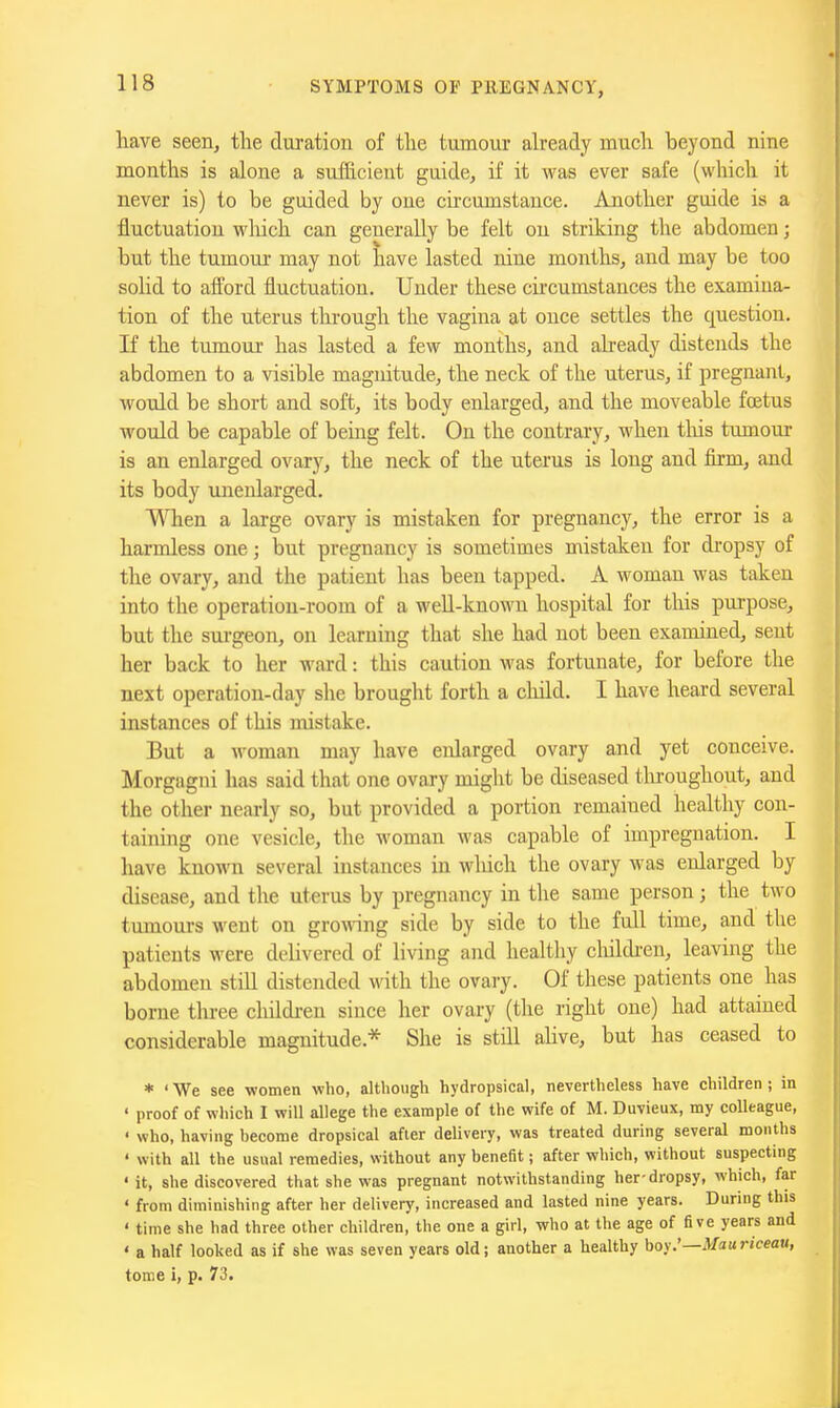 have seen, the duration of the tumour already much beyond nine months is alone a sufficient guide, if it was ever safe (which it never is) to be guided by one circumstance. Another guide is a fluctuation which can generally be felt on striking the abdomen; but the tumom* may not have lasted nine months, and may be too solid to afford fluctuation. Under these circumstances the examina- tion of the uterus through the vagina at once settles the question. If the tumour has lasted a few months, and already distends the abdomen to a visible magnitude, the neck of the uterus, if pregnant, would be short and soft, its body enlarged, and the moveable foetus would be capable of being felt. On the contrary, when tliis tumour is an enlarged ovary, the neck of the uterus is long and fkm, and its body unenlarged, Wlien a lai-ge ovary is mistaken for pregnancy, the error is a harmless one; but pregnancy is sometimes mistaken for dropsy of the ovary, and the patient has been tapped. A woman was taken into the operation-room of a well-known hospital for this purpose, but the surgeon, on learning that she had not been examined, sent her back to her ward: this caution was fortunate, for before the next operation-day she brought forth a child. I have heard several instances of this mistake. But a woman may have eidarged ovary and yet conceive. Morgagni has said that one ovary might be diseased tlu;oughout, and the other nearly so, but provided a portion remained healthy con- taining one vesicle, the woman was capable of impregnation. I have known several instances in which the ovary was enlarged by disease, and the uterus by pregnancy in the same person; the two tumours went on growing side by side to the full time, and the patients were delivered of living and healthy cliildi-en, leaving the abdomen stiU distended with the ovary. Of these patients one has borne tlu-ee childi-en since her ovary (the right one) had attamed considerable magnitude.* She is still ahve, but has ceased to * 'We see women who, although hydropsical, nevertheless have children; in ' proof of which I will allege the example of the wife of M. Duvieux, my colleague, < who, having hecome dropsical after delivery, was treated during several months ' with all the usual remedies, without any benefit; after which, without suspecting • it, she discovered that she was pregnant notwithstanding her-dropsy, which, far ' from diminishing after her delivery, increased and lasted nine years. During this ' time she had three other children, the one a girl, who at the age of five years and ' a half looked as if she was seven years old; another a healthy hoy.'—Maariceau, tome i, p. 73.