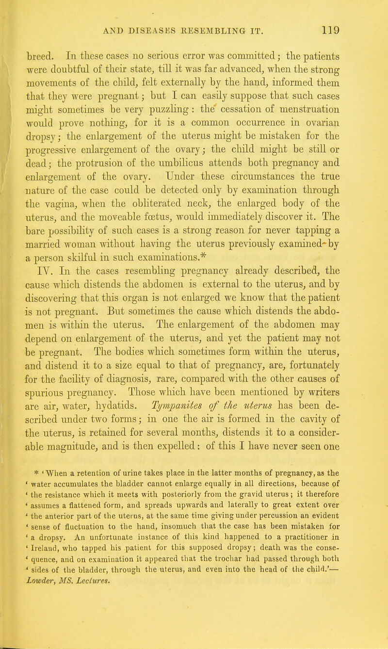 breed. In these cases no serious error was committed; the patients were doubtful of their state, till it was far advanced, when the strong movemeuts of the child, felt externally by the hand, informed them that they were pregnant; but I can easily suppose that such cases might sometimes be very puzzhng : the' cessation of menstruation wordd prove notliing, for it is a common occui-rence in ovarian di'opsy; the enlargement of the uterus might be mistaken for the progressive enlargement of the ovary; the child might be stiU. or dead; the protrusion of the umbilicus attends both pregnancy and enlargement of the ovary. Under these circumstances the true uatui'e of the case could be detected only by examination through the vagina, when the obliterated neck, the enlarged body of the uterus, and the moveable fretus, would immediately discover it. The bare possibility of such cases is a strong reason for never tapping a married woman without having the uterus previously examined-by a person skilful in such examinations.'^ IV. In the cases resembling pregnancy already described, the cause which distends the abdomen is external to the uterus, and by discovering that this organ is not enlarged we know that the patient is not pregnant. But sometimes the cause which distends the abdo- men is -within the uterus. The enlargement of the abdomen may depend on enlargement of the uterus, and yet the patient may not be pregnant. The bodies which sometimes form within the uterus, and distend it to a size equal to that of pregnancy, are, fortunately for the facility of diagnosis, rare, compared with the other causes of spurious pregnancy. Those which have been mentioned by writers are air, water, hydatids. Tympanites of the uterus has been de- scribed under two forms; in one the air is formed in the cavity of the uterus, is retained for several months, distends it to a consider- able magnitude, and is then expelled: of this I have never seen one * ' When a retention of urine takes place in the latter months of pregnancy, as the ' water accumulates the bladder cannot enlarge equally in all directions, because of ' the resistance which it meets with posteriorly from the gravid uterus; it therefore ' assumes a flattened form, and spreads upwards and laterally to great extent over ' the anterior part of the uterus, at the same time giving under percussion an evident ' sense of fluctuation to the hand, insomuch that the case has been mistaken for ' a dropsy. An unfortunate instance of this kind happened to a practitioner in ' Ireland, who tapped his patient for this supposed dropsy; death was the conse- ' quence, and on examination it appeared that the trocliar had passed through both ' sides of the bladder, through the uterus, and even into the head of the child.'— Lowder, MS. Lectures.