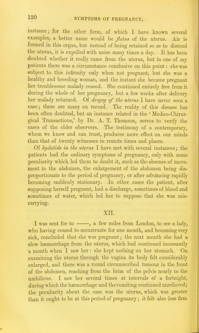 instance; for the other form, of which I have known several examples, a better name would be fiatm of the uterus. Air is formed in tliis organ, but instead of being retained so as to distend the uterus, it is expelled with noise many times a day. It has been doubted whether it really came from the uterus, but in one of my patients there was a circumstance conclusive on this point: she was subject to this infirmity only when not pregnant, but she was a healthy and breeding woman, and the instant she became pregnant her troublesome malady ceased. She continued entirely free from it during the whole of her pregnancy, but a few weeks after dehvery her malady returned. Of dropsij of the titerus I have never seen a case; tliere are many on record. The reaUty of this disease has been often doubted, but an instance related in the ' Medico-Chirur- gical Transactions,' by Dr. A. T. Thomson, serves to verify the cases of the older observers. The testimony of a contemporary, whom we know and can trust, produces more effect on our minds than that of twenty witnesses in remote times and places. Of hydatids in the uterus I have met with several instances; the patients had the ordinary symptoms of pregnancy, only with some peculiarity wliich led them to doubt it, such as the absence of move- ment in the abdomen, the enlargement of the abdomen being dis- proportionate to the period of pregnancy, or after adv£tnciug rapidly becoming suddenly stationary. In other cases the patient, after supposing herseK pregnant, had a discharge, sometimes of blood and sometimes of water, wliich led her to suppose tlut she was mis- carrying. XII. 1 was sent for to , a few miles from London, to see a lady, who having ceased to menstruate for one month, and becoming very sick, concluded that she was pregnant; the next montli she had a slow haemorrhage from the uterus, wliich had continued incessantly a month when I saw her : she kept nothing on her stomach. On examining the uterus tlirough the vagina its body felt considerably enlarged, and there was a round circumscribed tumour in the front of the abdomen, reaching from the brim of the pelvis nearly to the umbilicus. I saw her several times at intervals of a fortnight, dui'ing which the haemorrhage and the vomiting continued unrelieved; the peculiarity about the case was the uterus, wliich was greater than it ought to be at this period of pregnancy; it felt also less firm