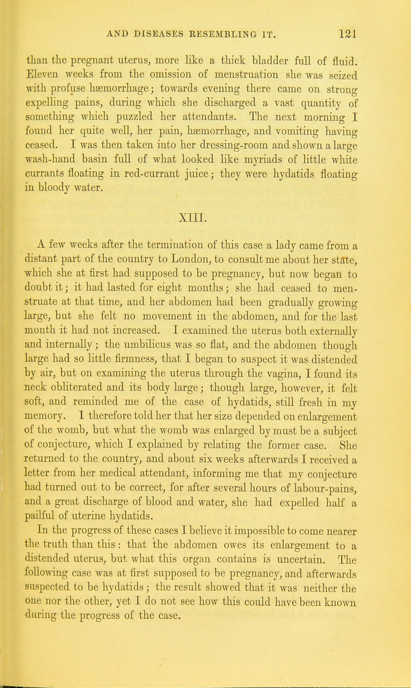 than the pregnant uterus, more like a thick bladder full of fluid. Eleven weeks from the omission of menstruation she was seized with profuse haemorrhage; towards evening there came on strong expelling pains, during which she discharged a vast quantity of sometliing which puzzled her attendants. The next morning I found her quite well, her pain, haemorrhage, and vomiting having ceased. I was then taken into her dressing-room and shown a large wash-hand basin full of what looked like myriads of little white currants floating in red-currant juice; they were hydatids floating in bloody water. XIII. A few weeks after the termination of this case a lady came from a distant part of the country to London, to consult me about her state, which she at first had supposed to be pregnancy, but now began to doubt it; it had lasted for eight months; she had ceased to men- struate at that time, and her abdomen had been gradually growing large, but she felt no movement in the abdomen, and for the last month it had not increased. I examined the uterus both externally and internally; the umbiHcus was so flat, and the abdomen though large had so little fii-mness, that I began to suspect it was distended by air, but on examining the uterus thi'ough the vagina, I found its neck obliterated and its body large; though large, however, it felt soft, and reminded me of the case of hydatids, stiU fi-esh in my memory. I therefore told her that her size depended on enlargement of the womb, but what the womb was enlarged by must be a subject of conjecture, which I explained by relating the former case. She returned to the country, and about six weeks afterwards I received a letter from her medical attendant, informing me that my conjecture had turned out to be correct, for after several hours of labour-pains, and a great discharge of blood and water, she had expelled haK a pailful of uterine hydatids. In the progress of these cases I believe it impossible to come nearer the truth than this: that the abdomen owes its enlargement to a distended uterus, but what this organ contains is uncertain. The following case was at first supposed to be pregnancy, and afterwards suspected to be hydatids; the result showed that it was neither the one nor the other, yet I do not see how this could have been known during the progress of the case.