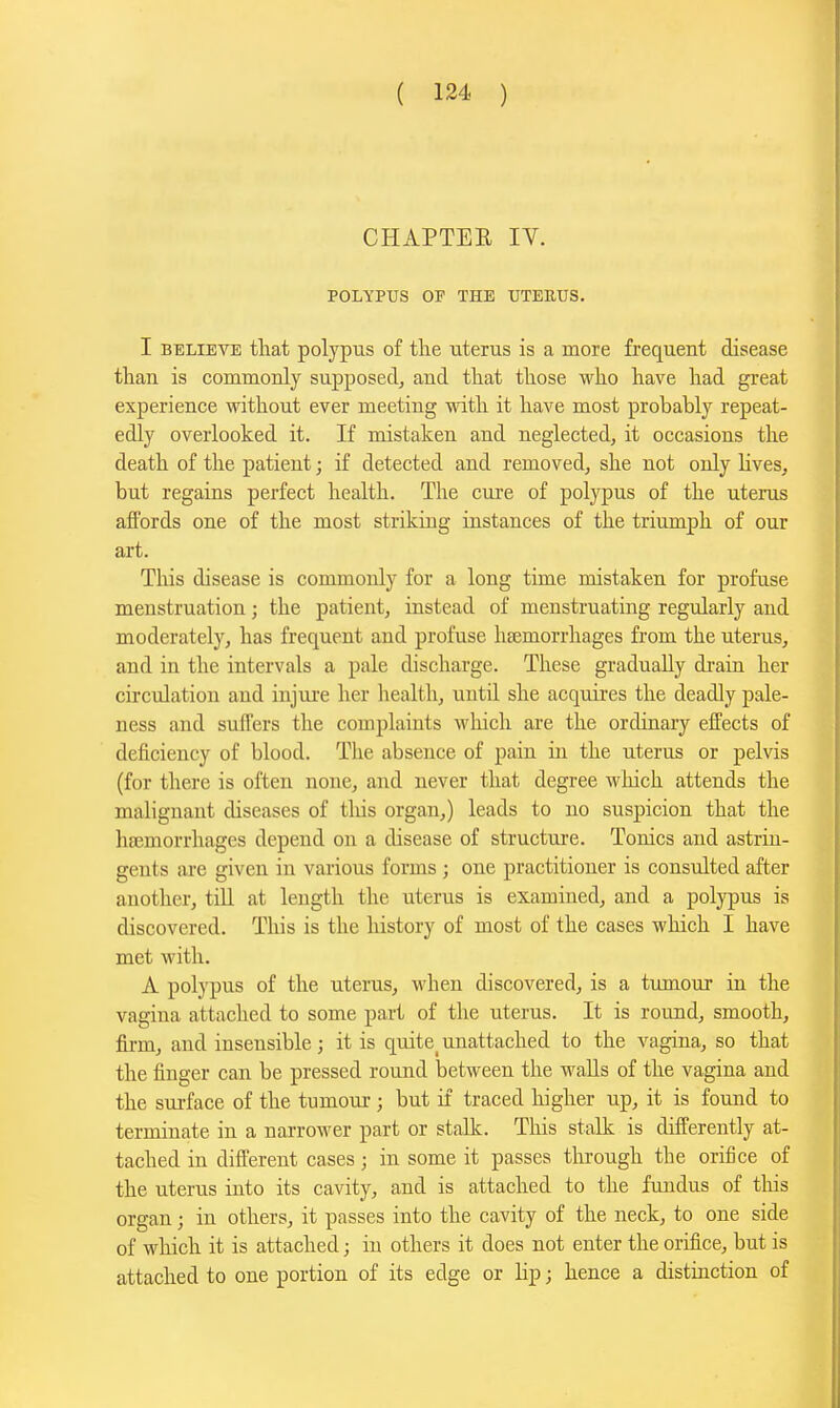 CHAPTEE IV. POLYPUS OF THE TJTEEUS. I BELIEVE that polypus of tlie uterus is a more frequent disease than is commonly supposed, and that those who have had great experience without ever meeting mth it have most probably repeat- edly overlooked it. If mistaken and neglected, it occasions the death of the patient; if detected and removed, she not only hves, but regains perfect health. The cure of polypus of the uterus aflbrds one of the most striking instances of the trirmiph of our art. TMs disease is commonly for a long time mistaken for profuse menstruation; the patient, instead of menstruating regularly and moderately, has frequent and profuse haemorrhages from the uterus, and in the intervals a pale discharge. These gradually drain her circulation and injui'e her health, until she acquires the deadly pale- ness and suffers the complaints which are the ordinary eifects of deficiency of blood. The absence of pain in the uterus or pelvis (for there is often none, and never that degree which attends the malignant diseases of tliis organ,) leads to no suspicion that the hajmorrhages depend on a disease of structure. Tonics and astrin- gents are given in various forms ; one practitioner is consulted after another, tiU at length the uterus is examined, and a polypus is discovered. This is the history of most of the cases which I have met with. A pol}^Jus of the uterus, when discovered, is a tumour in the vagina attaclied to some part of the uterus. It is round, smooth, firm, and insensible; it is quite^ unattached to the vagina, so that the finger can be pressed round between the walls of the vagina and the surface of the tumour ; but if traced higher up, it is found to terminate in a narrower part or stalk. This stalk is differently at- tached in difterent cases; in some it passes through the orifice of the uterus into its cavity, and is attached to the fundus of this organ; in others, it passes into the cavity of the neck, to one side of which it is attached; in others it does not enter the orifice, but is attached to one portion of its edge or lip; hence a distinction of