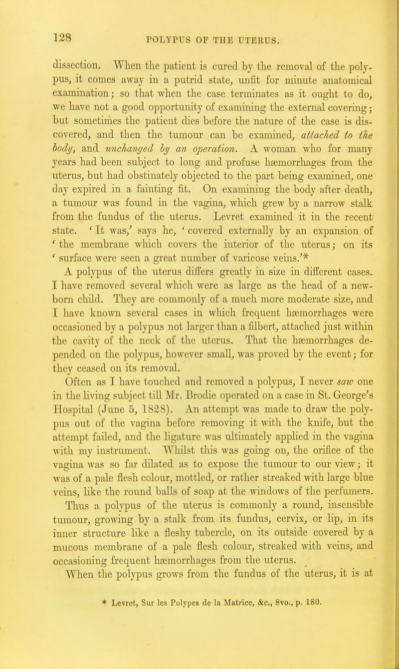 dissection. When the patient is cured by the removal of the poly- pus, it comes away in a putrid state, unfit for minute anatomical examination; so that when the case terminates as it ought to do, we have not a good opportunity of examining the external covering; but sometimes the patient dies before the nature of the case is dis- covered, and then the tumoui' can be examined, attached to the lody, and unchanged ly an operation. A woman who for many years had been subject to long and profuse haemorrhages from the uterus, but had obstinately objected to the part being examined, one day expired in a fainting fit. On examining the body after death, a tumour was found in the vagina, which grew by a narrow stalk from the fundus of the uterus. Le^1•et examined it in the recent state. ' It was,' says he, ' covered externally by an expansion of ' the membrane which covers the interior of the uterus; on its ' surface were seen a great number of varicose veins.'* A polypus of the uterus differs greatly in size in different cases. I have removed several Avhich were as large as the head of a new- born child. They are commonly of a much more moderate size, and I have known several cases in wliich fi'equent htemorrhages were occasioned by a polypus not larger than a filbert, attached just within the cavity of the neck of the uterus. That the haemorrhages de- pended on the polypus, however smaU, was proved by the event; for they ceased on its removal. Often as I have touched and removed a polypus, I never saw one in the living subject tiU Mr. Brodie operated on a case in St. George's Hospital (June 5, 1828). An attempt was made to draw the poly- pus out of the vagina before removing it with the knife, but the attempt failed, and the ligature was ultimately applied in the vagina with my instrument. Whilst tliis was going on, the orifice of the vagina was so far dilated as to expose the tumour to our view; it was of a pale flesh colour, mottled, or rather streaked with large blue veins, like the round balls of soap at the windows of the perfumers. Thus a polypus of the uterus is commonly a round, insensible tumour, growing by a stalk from its fundus, cervix, or lip, in its inner structure Hke a fleshy tubercle, on its outside covered by a mucous membrane of a pale flesh colour, streaked with veins, and occasioning frequent haemorrhages from the uterus. When the polypus grows from the fundus of the uterus, it is at * Levret, Sur les Polypes de la Matrice, &c., 8vo., p. 180.