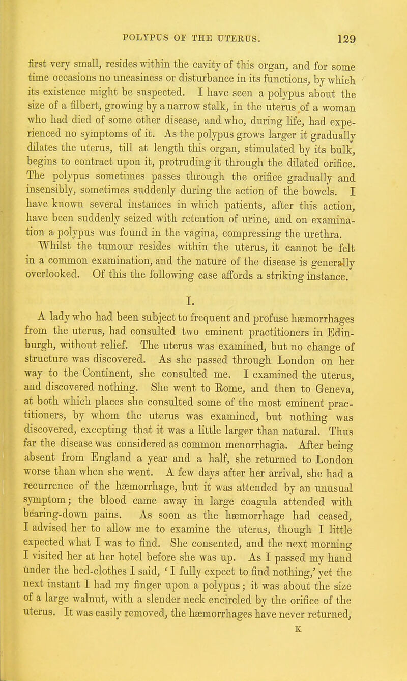 first very small, resides within the cavity of tliis organ, and for some time occasions no uneasiness or disturbance in its functions, by which its existence might be suspected. I have seen a polypus about the size of a filbert, growing by a narrow stallc, in the uterus of a woman who had died of some other disease, and who, during life, had expe- rienced no syinptoms of it. As the polypus grows larger it gradually dilates the uterus, till at length this organ, stimulated by its bulk, begins to contract upon it, protruding it through the dilated orifice. The polypus sometimes passes through the orifice gradually and insensibly, sometimes suddenly during the action of the bowels. I have known several instances in wliich patients, after this action, have been suddenly seized with retention of urine, and on examina- tion a polypus was found in the vagina, compressing the urethra. Whilst the tumour resides within the uterus, it cannot be felt in a common examination, and the nature of the disease is genersdly overlooked. Of this the following case affords a striking instance. I. A lady who had been subject to frequent and profuse haemorrhages from the uterus, had consulted two eminent practitioners in Edin- burgh, without relief. The uterus was examined, but no change of structure was discovered. As she passed through London on her way to the Continent, she consulted me. I examined the uterus, and discovered nothing. She went to Eome, and then to Geneva, at both which places she consulted some of the most eminent prac- titioners, by whom the uterus was examined, but nothing was discovered, excepting that it was a little larger than natural. Thus far the disease was considered as common menorrhagia. After being absent from England a year and a half, she returned to London worse than when she went. A few days after her arrival, she had a recurrence of the haemorrhage, but it was attended by an unusual symptom; the blood came away in large coagula attended with bearing-down pains. As soon as the haemorrhage had ceased, I advised her to allow me to examine the uterus, though I little expected what I was to find. She consented, and the next morning I visited her at her hotel before she was up. As I passed my hand tinder the bed-clothes I said, ' I fully expect to find nothing,' yet the next instant I had my finger upon a polypus; it was about the size of a large walnut, with a slender neck encircled by the orifice of the uterus. It was easily removed, the haemorrhages have never returned, K