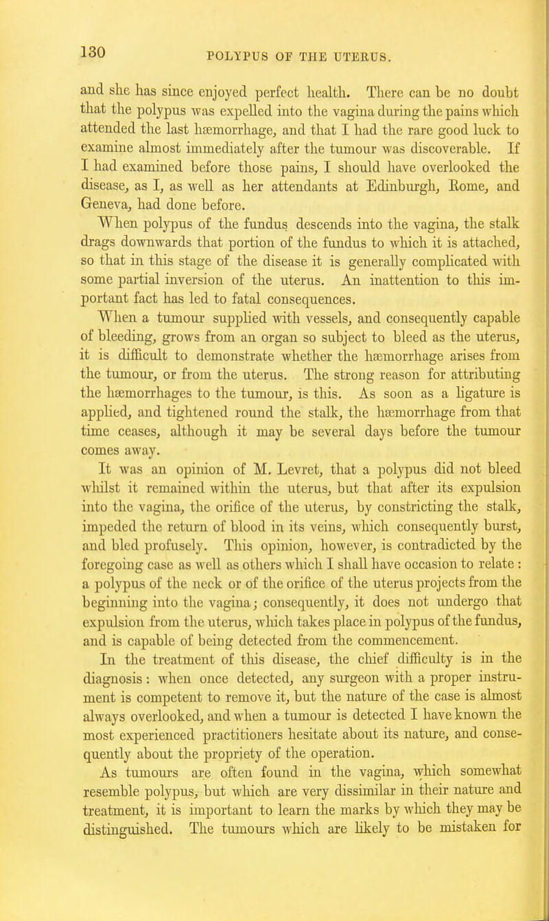 and she has since enjoyed perfect health. There can be no doubt that the polypus was expelled into the vagina during the pains which attended the last haemorrhage, and that I had the rare good luck to examine almost immediately after the tumour was discoverable. If I had examined before those pains, I should have overlooked the disease^ as I, as well as her attendants at Edinburgh, Eome, and Geneva, had done before. When polypus of the fundus descends into the vagina, the stalk drags downwards that portion of the fundus to which it is attached, so that in this stage of the disease it is generally complicated with some partial inversion of the uterus. An inattention to this im- portant fact has led to fatal consequences. When a tumour supplied with vessels, and consequently capable of bleeding, grows from an organ so subject to bleed as the uterus, it is dif&cult to demonstrate whether the haemorrhage arises from the tumour, or firom the uterus. The strong reason for attributing the haemorrhages to the tumour, is this. As soon as a hgature is appUedj and tightened round the stalk, the hasmorrhage from that time ceases, although it may be several days before the tumour comes away. It was an opinion of M. Levret, that a polypus did not bleed wliilst it remained within the uterus, but that after its expulsion into the vagina, the orifice of the uterus, by constricting the stalk, impeded the return of blood in its veins, which consequently burst, and bled profusely. This opinion, however, is contradicted by the foregoing case as well as others which I shall have occasion to relate : a polypus of the neck or of the orifice of the uterus projects from the beginning into the vagina; consequently, it does not undergo that expulsion from the uterus, which takes place in polypus of the fundus, and is capable of being detected from the commencement. In the treatment of this disease, the chief difficulty is in the diagnosis : when once detected, any surgeon with a proper instru- ment is competent to remove it, but the nature of the case is almost always overlooked, and when a tumour is detected I have known the most experienced practitioners hesitate about its nature, and conse- quently about the propriety of the operation. As tumours are often found in the vagina, which somewhat resemble polypus, but which are very dissimilar in their nature and treatment, it is important to learn the marks by which they may be distinguished. The tumoiirs which axe likely to be mistaken for