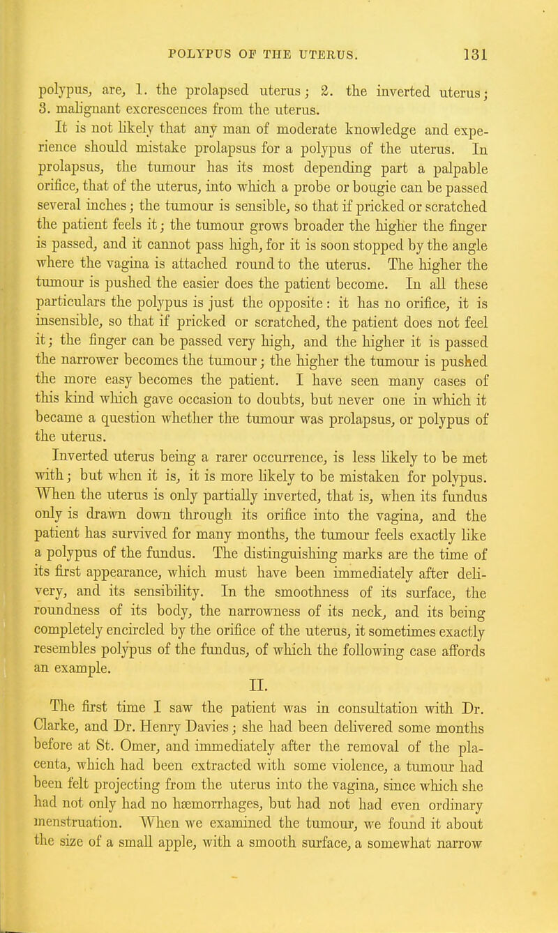 polypus, are, 1. the prolapsed uterus; 2. tlie inverted uterus; 3. maliguant excrescences from the uterus. It is not likely that any man of moderate knowledge and expe- rience should mistake prolapsus for a polypus of the uterus. In prolapsus, the tumour has its most depending part a palpable orifice, that of the uterus, into wliich a probe or bougie can be passed several inches; the tumour is sensible, so that if pricked or scratched the patient feels it; the tumour grows broader the higher the finger is passed, and it cannot pass high, for it is soon stopped by the angle where the vagina is attached round to the uterus. The higher the tumour is pushed the easier does the patient become. In all these particulars the polypus is just the opposite: it has no orifice, it is insensible, so that if pricked or scratched, the patient does not feel it; the finger can be passed very high, and the higher it is passed the narrower becomes the tumour; the higher the tumour is pushed the more easy becomes the patient. I have seen many cases of this kind which gave occasion to doubts, but never one in which it became a question whether th^ tumour was prolapsus, or polypus of the uterus. Inverted uterus being a rarer occurrence, is less likely to be met with; but when it is, it is more likely to be mistaken for polypus. When the uterus is only partially inverted, that is, when its fundus only is drawn down tlirough its orifice into the vagina, and the patient has survived for many months, the tumour feels exactly like a polypus of the fimdus. The distinguishing marks are the time of its first appearance, which must have been immediately after deli- very, and its sensibility. In the smoothness of its surface, the roundness of its body, the narrowness of its neck, and its being completely encircled by the orifice of the uterus, it sometimes exactly resembles polypus of the fundus, of which the following case affords an example. II. The first time I saw the patient was in consultation with Dr. Clarke, and Dr. lieru-y Davies; she had been delivered some months before at St. Omer, and immediately after the removal of the pla- centa, which had been extracted with some violence, a tumour had been felt projecting from the uterus into the vagina, since which she had not only had no hsemorrhages, but had not had even ordinary menstruation. When we examined the tumour, we found it about the size of a small apple, with a smooth surface, a somewhat narrow