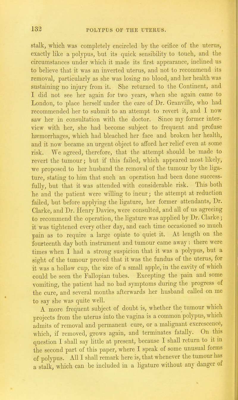 stalk, which, was completely encii'cled by the orifice of the uterus, exactly lilce a polypus, but its quick sensibility to touch, and the circumstances under which it made its fii-st appearance, inclined us to believe that it was an inverted uterus, and not to recommend its removal, particularly as she was losing no blood, and her health was sustaining no injury from it. She returned to the Continent, and I did not see her again for two years, when she again came to London, to place herself under the care of Dr. Granville, who had recommended her to submit to an attempt to revert it, and I now saw her in consultation with the doctor. Since my former inter- view with her, she had become subject to frequent and profuse haemorrhages, which had bleached her face and broken her health, and it now became an urgent object to afford her relief even at some risk. We agreed, therefore, that the attempt should be made to revert the tumour; but if this failed, which appeared most likely, we proposed to her husband the removal of the tumour by the liga- ture, stating to him that such an operation had been done success- fully, but that it was attended with considerable risk. This both he and the patient were willing to incur; the attempt at reduction failed, but before applying the ligature, her former attendants, Dr. Clarke, and Dr. Henry Davies, were consulted, and all of us agreeing to recommend the operation, the ligature was applied by Dr. Clarke; it was tightened every other day, and each time occasioned so much pain as to require a large opiate to quiet it. At length on the fourteenth day both instrument and tumour came away : there were times when I had a strong suspicion that it was a polypus, but a sight of the tumour proved that it was the fundus of the uterus, for it was a hollow cup, the size of a small apple, in the cavity of which could be seen the Eallopian tubes. Excepting the pain and some vomiting, the patient had no bad symptoms during the progress of the cure, and several months afterwards her husband called on me to say she was quite well. A more frequent subject of doubt is, whether the tumour which projects from the uterus into the vagina is a common polypus, which admits of removal and permanent cui-e, or a malignant excrescence, which, if removed, grows again, and terminates fatally. On this question I shall say Kttle at present, because I shall return to it m the second part of this paper, where I speak of some unusual forms of polypus. All I shall remark here is, that whenever the tumoux has a stalk, which can be included in a hgature without any danger of