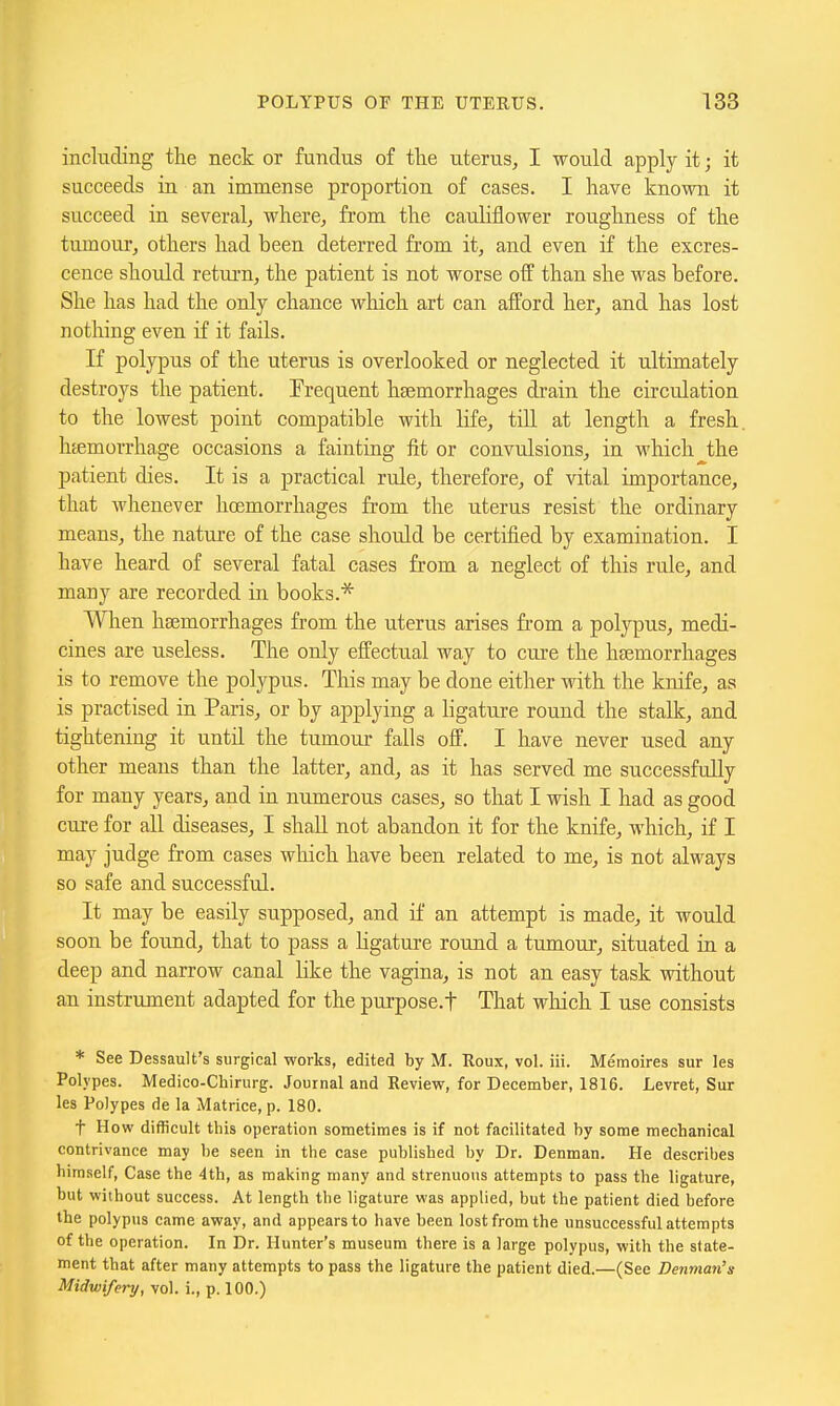 including the neck or fundus of the uterus, I would apply it; it succeeds in an immense proportion of cases. I have known it succeed in several, where, from the cauliflower roughness of the tumour, others had been deterred from it, and even if the excres- cence should return, the patient is not worse off than she was before. She has had the only chance which art can afford her, and has lost nothing even if it fails. If polypus of the uterus is overlooked or neglected it ultimately destroys the patient. Frequent hfemorrhages drain the circulation to the lowest point compatible with life, till at length a fresh, htemorrhage occasions a fainting fit or convulsions, in which the patient dies. It is a practical rule, therefore, of vital importance, that whenever haemorrhages from the uterus resist the ordinary means, the nature of the case should be certified by examination. I have heard of several fatal cases from a neglect of this rule, and many are recorded in books.* When haemorrhages from the uterus arises from a polypus, medi- cines are useless. The only effectual way to cure the haemorrhages is to remove the polypus. This may be done either with the knife, as is practised in Paris, or by applying a ligature round the stalk, and tightening it until the tumour falls off. I have never used any other means than the latter, and, as it has served me successfully for many years, and in numerous cases, so that I wish I had as good cure for all diseases, I shall not abandon it for the knife, which, if I may judge from cases wliich have been related to me, is not always so safe and successful. It may be easily supposed, and if an attempt is made, it would soon be found, that to pass a ligature round a tumour, situated in a deep and narrow canal like the vagina, is not an easy task without an instrument adapted for the purpose.f That wliich I use consists * See Dessault's surgical works, edited by M. Roux, vol. iii. Memoires sur les Polypes. Medico-Chirurg. Journal and Review, for December, 1816. Levret, Sur les Polypes de la Matrice, p. 180. t How difficult this operation sometimes is if not facilitated by some mechanical contrivance may be seen in the case published by Dr. Denman. He describes himself. Case the 4th, as making many and strenuous attempts to pass the ligature, but without success. At length the ligature was applied, but the patient died before the polypus came away, and appears to have been lost from the unsuccessful attempts of the operation. In Dr. Hunter's museum there is a large polypus, with the state- ment that after many attempts to pass the ligature the patient died.—(See Denman's Midwifery, vol. i., p. 100.)