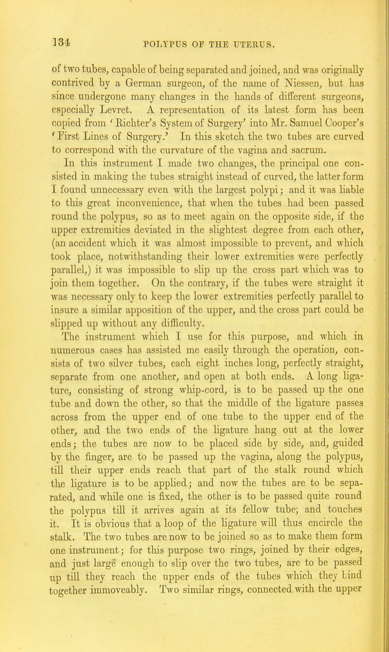 ]34 of two tubes, capable of being separated and joined, and was originally contrived by a German surgeon, of the name of Niessen, but has since undergone many changes in the hands of different surgeons, especially Levret. A representation of its latest form has been copied from ' Richter's System of Surgery* into Mr. Samuel Cooper's ' First Lines of Surgery.' In tliis sketch the two tubes are curved to correspond with the curvature of the vagina and sacrum. In this instrument I made two changes, the principal one con- sisted in making the tubes straight instead of curved, the latter form I found unnecessary even with the largest polypi; and it was liable to tliis great inconvenience, that when the tubes had been passed round the polypus, so as to meet again on the opposite side, if the upper extremities deviated in the slightest degree from each other, (an accident wliich it was almost impossible to prevent, and which took place, notwithstanding their lower extremities were perfectly parallel,) it was impossible to slip up the cross part which was to join them together. On the contrary, if the tubes were straight it was necessary only to keep the lower extremities perfectly parallel to insure a similar apposition of the upper, and the cross pai't could be slipped up without any difficulty. The instrument which I use for this purpose, and which in numerous cases has assisted me easily tlirough the operation, con- sists of two silver tubes, each eight inches long, perfectly straight, separate from one another, and open at both ends. A long liga- ture, consisting of strong whip-cord, is to be passed up the one tube and down the other, so that the middle of the ligature passes across from the upper end of one tube to the upper end of the other, and the two ends of the ligature hang out at the lower ends; the tubes are now to be placed side by side, and, guided by the finger, are to be passed up the vagina, along the polypus, tiU their upper ends reach that part of the stalk round which the ligature is to be applied; and now the tubes are to be sepa- rated, and while one is fixed, the other is to be passed quite round the polypus tiU it arrives again at its fellow tube; and touches it. It is obvious that a loop of the ligature will thus encircle the stalk. The two tubes are now to be joined so as to make them form one instrument; for tliis purpose two rings, joined by their edges, and just large enough to slip over the two tubes, are to be passed up tiU they reach the upper ends of the tubes wliich they bind together immoveably. Two similar rings, connected with the upper