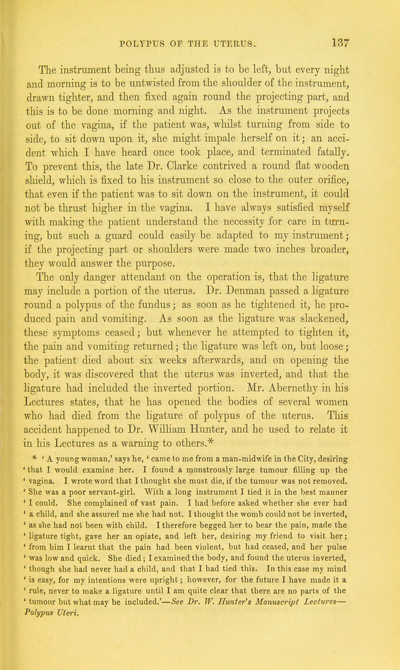 The instnunent being tlius adjusted is to be left, but every nigbt and morning is to be untwasted from the shoulder of the instrument, drawn tighter, and then fixed again round the projecting part, and this is to be done morning and night. As the instrument projects out of the vagina, if the patient was, whilst turning from side to side, to sit down upon it, she might impale herself on it; an acci- dent wliich I have heard once took place, and terminated fatally. To prevent this, the late Dr. Clarke contrived a round flat wooden sliield, which is fixed to his instrument so close to the outer orifice, that even if the patient was to sit down on the instrument, it could not be thrust higher in the vagina. I have always satisfied myself with making the patient understand the necessity for care in tirrn- ing, but such a guard could easily be adapted to my instrument; if the projecting part or shoulders were made two inches broader, they would answer the purpose. The only danger attendant on the operation is, that the ligature may include a portion of the iiterus. Dr. Denman passed a ligature round a polypus of the fundus; as soon as he tightened it, he pro- duced pain and vomiting. As soon as the ligature was slackened, these symptoms ceased; but whenever he attempted to tighten it, the pain and vomiting returned; the ligature was left on, but loose; the patient died about six weeks afterwards, and on opening the body, it was discovered that the uterus was inverted, and that the Hgature had included the inverted portion. Mr. Abernethy in his Lectures states, that he has opened the bodies of several women who had died from the ligature of polypus of the uterus. This accident happened to Dr. William Hunter, and he used to relate it in his Lectures as a warning to others.'* * ' A young woman,' says he,' came to me from a man-midwife in the City, desiring ' that I would examine her. I found a monstrously large tumour filling up the ' vagina. I wrote word that I thought she must die, if the tumour was not removed. ' She was a poor servant-girl. With a long instrument I tied it in the best manner ' I could. She complained of vast pain. I had before asked whether she ever had ' a child, and she assured me she had not. I thought the womb could not be inverted, ' as she had not been with child. I therefore begged her to bear the pain, made the ' ligature tight, gave her an opiate, and left her, desiring my friend to visit her; ' from him I learnt that the pain had been violent, but had ceased, and her pulse ' was low and quick. She died; I examined the body, and found the uterus inverted, ' though she had never had a child, and that I had tied this. In this case my mind ' is easy, for my intentions were upright; however, for the future I have made it a ' rule, never to make a ligature until I am quite clear that there are no parts of the ' tumour but what may be included.'—See Dr. W. Hunter's Manuscript Lectures— Polypus Uteri.