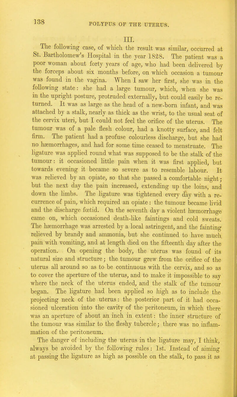 ]38 III. The following case, of which the result was similar, occurred at St. Bartholomew's Hospital in the year 1828. The patient was a poor woman about forty years of age, who had been delivered by the forceps about six months before, on which occasion a tumour was found in the vagina. When I saw her first, she was in the following state: she had a large tumour, which, when she was in the upright postui-e, protruded externally, but could easily be re- turned. It was as large as the head of a new-born infant, and was attached by a stalk, nearly as thick as the wrist, to the usual seat of the cervix uteri, but I could not feel the orifice of the uterus. The tumour was of a pale flesh colour, had a knotty surface, and felt firm. The patient had a profuse coloui-less discharge, but she had no haemorrhages, and had for some time ceased to menstruate. The ligature was applied round what was supposed to be the stalk of the tumour: it occasioned little pain when it was first applied, but towards evening it became so severe as to resemble labour. It was relieved by an opiate, so that she passed a comfortable night; but the next day the pain increased, extending up the loins, and down the limbs. The ligature was tightened every day with a re- currence of pain, which required an opiate : the tumour became livid and the discharge foetid. On the seventh day a violent hfemorrhage came on, which occasioned death-like faintings and cold sweats. The hfemorrhage was arrested by a local astringent, and the fainting relieved by brandy and ammonia, but she continued to have much, pain with vomiting, and at length died on the fifteenth day after the operation. On opening the body, the uterus was found of its natural size and structure; the tumour grew from the orifice of the uterus all around so as to be continuous -ndth the cervix, and so as to cover the aperture of the uterus, and to make it impossible to say where the neck of the uterus ended, and the stalk of the tumour began. The ligature had been applied so liigh as to include the projecting neck of the uterus: the posterior part of it had occa- sioned tdceration into the cavity of the peritoneum, in which there was an aperture of about an inch in extent: the inner structure of the tumour was similar to the fleshy tubercle; there was no inflam- mation of the peritoneum. The danger of including the uterus in the ligature may, I think, always be avoided by the following rules: 1st. Instead of aiming at passing the hgature as high as possible on the stalk, to pass it as