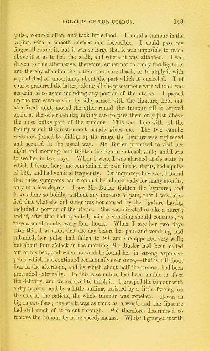 pulse, vomited often, and took little food. I found a tumour in the vagina, wdth a smootli surface and insensible. I could pass my finger all round it, but it was so large that it was imposible to reacli above it so as to feel the stalk, and where it was attached. I was driven to tliis alternative, therefore, either not to apply the ligature, and thereby abandon the patient to a sure death, or to apply it with a good deal of uncertainty about the part wliich it encircled. I of course preferred the latter, taking aU the precautions with which I was acquainted to avoid including any portion of the uterus. I passed up the two canulse side by side, armed with the ligature, kept one as a fixed point, moved the other round the tumour till it arrived again at the other canulEe, taking care to pass them only just abeve the most bulky part of the tumour. This was done with all the facility which tliis instrument usually gives me. The two canulse were now joined by sliding up the rings, the ligature was tightened and secured in the usual way. Mr. Butler promised to visit her night and morning, and tighten the ligature at each visit; and I was to see her in two days. When I went I was alarmed at the state in which I found her; she complained of pain in the uterus, had a pulse of 130, and had vomited frequently. On inquiring, however, I found that these symptoms had troubled her almost daily for many months, only in a less degree. I saw Mi-. Butler tighten the ligature; and it was done so boldly, without any increase of pain, that I was satis- fied that what she did suffer was not caused by the ligature having included a portion of the uterus. She was directed to take a purge ; and if, after that had operated, pain or vomiting should continue, to take a small opiate every four hours. When I saw her two days after this, I was told that the day before her pain and vomiting had subsided, her pulse had fallen to 90, and she appeared very weU; but about four o'clock in the morning Mr. Butler had been called out of liis bed, and when he went he found her in strong expulsive pains, wliich had continued occasionally ever since,—that is, till about four in the afternoon, and by which about half the tumour had been protruded externally. In this case nature had been unable to effect the dehvery, and we resolved to finish it. I grasped the tumour with a dry napkin, and by a little pulling, assisted by a Kttle forcing on the side of the patient, the whole tumour was expelled. It was as big as two fists; the stalk was as thick as a wrist^ and the ligature had still much of it to cut through. We therefore determined to remove the tumour by more speedy means. Whilst I grasped it with
