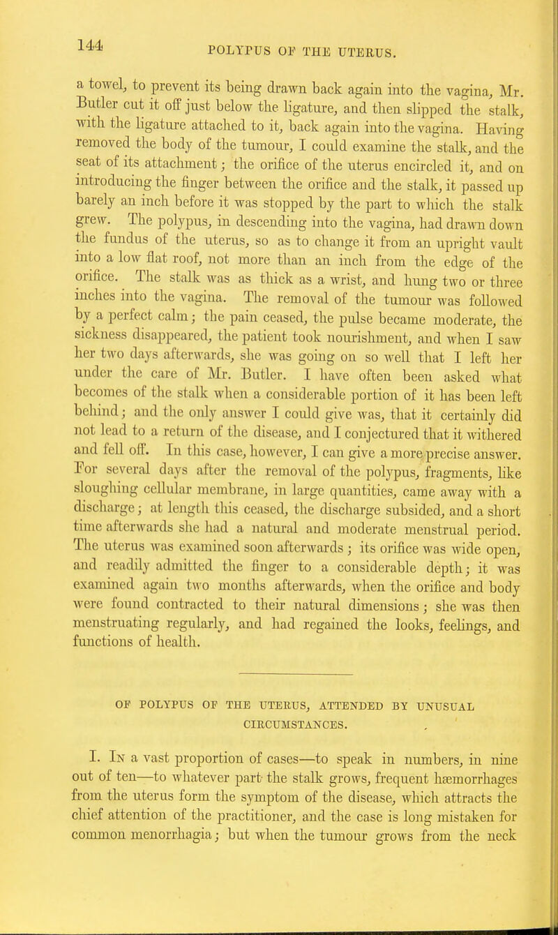 POLYPUS OF THE UTERUS. a towel, to prevent its being di-awn back again into the vagina, Mr. Butler cut it off just below tlie ligature, and then slipped the stalk, with the ligature attached to it, back again into the vagina. Having removed the body of the tumour, I could examine the stalk, and the seat of its attachment; the orifice of the uterus encircled it, and on introducing the finger between the orifice and the stalk, it passed up barely an inch before it was stopped by the part to wliich the stalk grew. The polypus, in descending into the vagina, had dra\™ down the fundus of the uterus, so as to change it from an upright vault mto a low flat roof, not more than an inch from the edge of the orifice. The staUc was as thick as a wrist, and hung two or three inches into the vagina. The removal of the tumom- was followed by a perfect calm; the pain ceased, the pulse became moderate, the sickness disappeared, the patient took nourishment, and when I saw her two days afterwards, she was going on so weU that I left her under the care of Mr. Butler. I have often been asked what becomes of the stalk when a considerable portion of it has been left behind; and the only answer I could give was, that it certainly did not lead to a return of the disease, and I conjectured that it withered and fell off. In this case, however, I can give a more precise answer. Por several days after the removal of the polypus, fragments, like sloughing cellular membrane, in large quantities, came away with a discharge; at length this ceased, the discharge subsided, and a short time afterwards slie had a natui-al and moderate menstrual period. The uterus Avas examined soon afterwards ; its orifice was wide open, and readily admitted the finger to a considerable depth; it was examined again two months afterwards, when the orifice and body were found contracted to their natural dimensions; she was then menstruating regularly, and had regained the looks, feelings, and functions of health. OP POLYPUS OF THE UTERUS, ATTENDED BY UNUSUAL CIRCUMSTANCES. I. In a vast proportion of cases—to speak in numbers, in nine out of ten—to whatever part the staUc grows, frequent haemorrhages fi-om the uterus form the symptom of tlie disease, which attracts the chief attention of the practitioner, and the case is long mistaken for common menorrhagia; but when the tumour grows from the neck