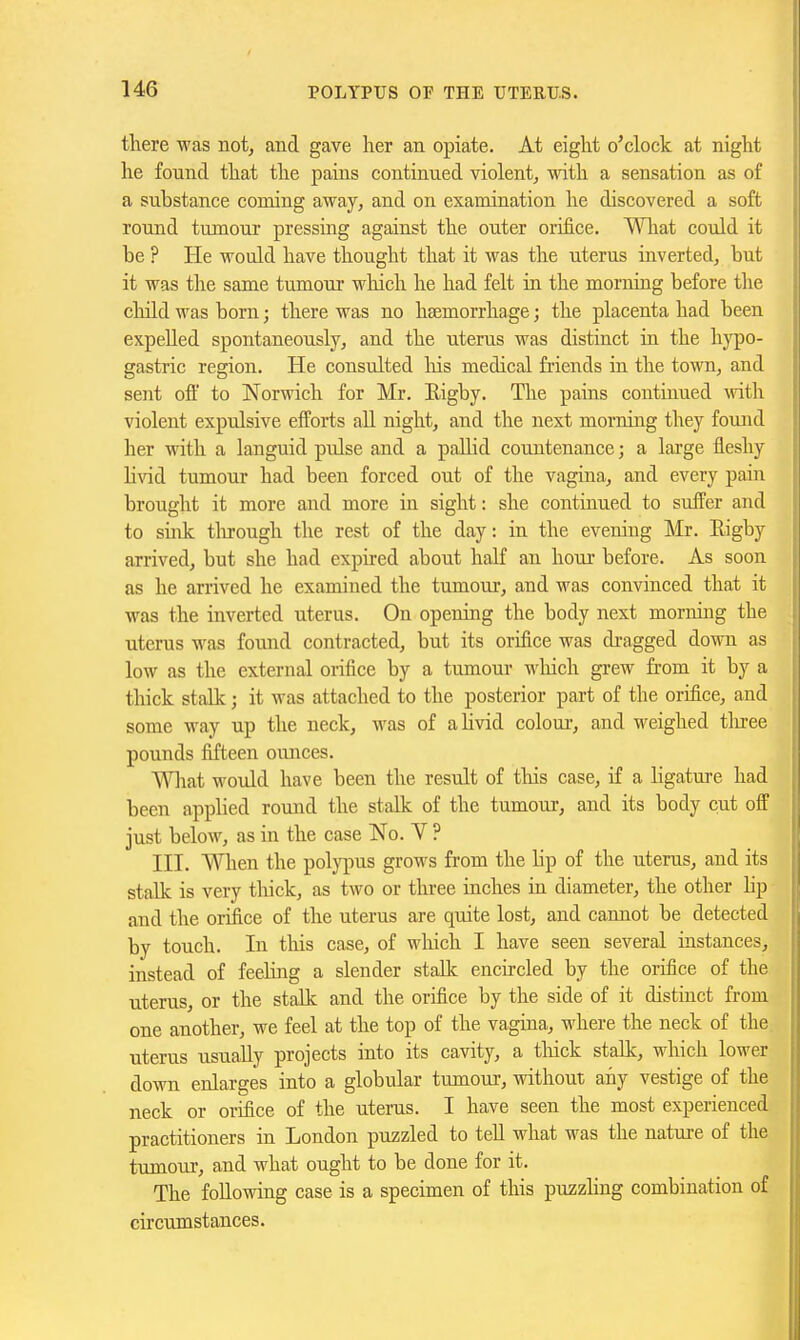 there was not, and gave her an opiate. At eight o'clock at night he found that the pains continued violent, with a sensation as of a substance coming away, and on examination he discovered a soft round tumour pressing against the outer orifice. Wliat could it be ? He would have thought that it was the uterus inverted, but it was the same tumour which he had felt in the morning before the child was born; there was no haemorrhage; the placenta had been expelled spontaneously, and the uterus was distinct in the hypo- gastric region. He consulted liis medical friends in the town, and sent ofi' to Norwich for Mr. Rigby. The pains continued vnth violent expulsive efforts all night, and the next morning they found her with a languid pulse and a paUid countenance; a large fleshy livid tumour had been forced out of the vagina, and every pain brought it more and more in sight: she continued to suffer and to sink tlu-ough the rest of the day: in the evening Mr. Eigby arrived, but she had expired about half an hour before. As soon as he arrived he examined the tumour, and was convinced that it was the inverted uterus. On opening the body next morrdng the uterus was found contracted, but its orifice was di-agged down as low as the external orifice by a tumour wliich grew from it by a thick stalk; it was attached to the posterior part of the orifice, and some way up the neck, was of a livid coloui-, and weighed tliree pounds fifteen ounces. Wliat would have been the result of this case, if a ligature had been applied round the stalk of the tumour, and its body cut off just below, as in the case No. V ? III. Wlien the pol}7)us grows from the lip of the uterus, and its stalk is very thick, as two or three inches in diameter, the other lip and the orifice of the uterus are quite lost, and cannot be detected by touch. In this case, of which I have seen several instances, instead of feelmg a slender staUc encircled by the orifice of the uterus, or the stalk and the orifice by the side of it distinct from one another, we feel at the top of the vagina, where the neck of the uterus usually projects into its cavity, a tliick stalk, which lower down enlarges into a globular tumour, without any vestige of the neck or orifice of the uterus. I have seen the most experienced practitioners in London puzzled to teU what was the nature of the tumour, and what ought to be done for it. The following case is a specimen of this puzzling combination of circumstances.