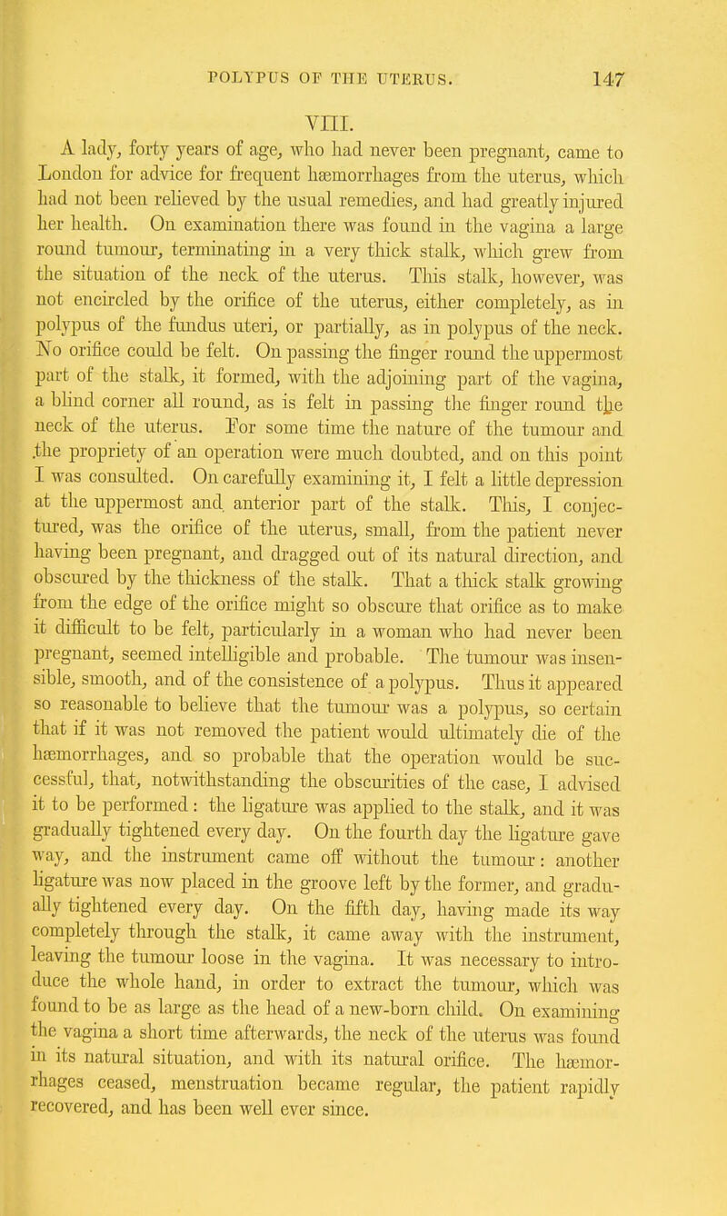 VIII. A lady, forty years of age, who had never been pregnant, came to London for advice for frequent haemorrhages from the uterus, which had not been reheved by the usual remedies, and had greatly injured her health. On examination there was found in the vagina a large round tumour, terminating ia a very thick stalk, which grew from the situation of the neck of the uterus. This stalk, however, was not encircled by the orifice of the uterus, either completely, as hi polypus of the fundus uteri, or partially, as in polypus of the neck. No orifice could be felt. On passing the finger round the uppermost part of the stalk, it formed, with the adjoining part of the vagina, a bhnd corner all round, as is felt in passing tlie fijiger round tjje neck of the uterus. Por some time the nature of the tumour and .the propriety of an operation were much doubted, and on this point I was consulted. On carefully examining it, I felt a little depression at the uppermost and. anterior part of the stalk. Tliis, I conjec- tiu-ed, was the orifice of the uterus, small, from the patient never having been pregnant, and dragged out of its natural direction, and obscured by the thickness of the stalk. That a tliick stalk growing from the edge of the orifice might so obscure that orifice as to make it difficult to be felt, particularly in a woman who had never been pregnant, seemed intelligible and probable. Tlie tumour was insen- sible, smooth, and of the consistence of a polypus. Thus it appeared so reasonable to believe that the tumour was a polypus, so certain that if it was not removed the patient would ultunately die of the haemorrhages, and so probable that the operation would be suc- cessful, that, notwithstanding the obscuiities of the case, I advised it to be performed : the ligature was appHed to the stalk, and it was gradually tightened every day. On the fourth day the ligature gave way, and the instrument came off without the tumour: another hgature was now placed in the groove left by the former, and gradu- ally tightened every day. On the fifth day, havhig made its way completely through the stalk, it came away with the instrument, leaving the tumour loose in the vagina. It was necessary to intro- duce the whole hand, in order to extract the tumour, which was found to be as large as the head of a new-born child. On examining the vagina a short time afterwards, the neck of the uterus was foimd m its natural situation, and with its natural orifice. The haemor- rhages ceased, menstruation became regular, the patient rapidly recovered, and has been well ever siace.