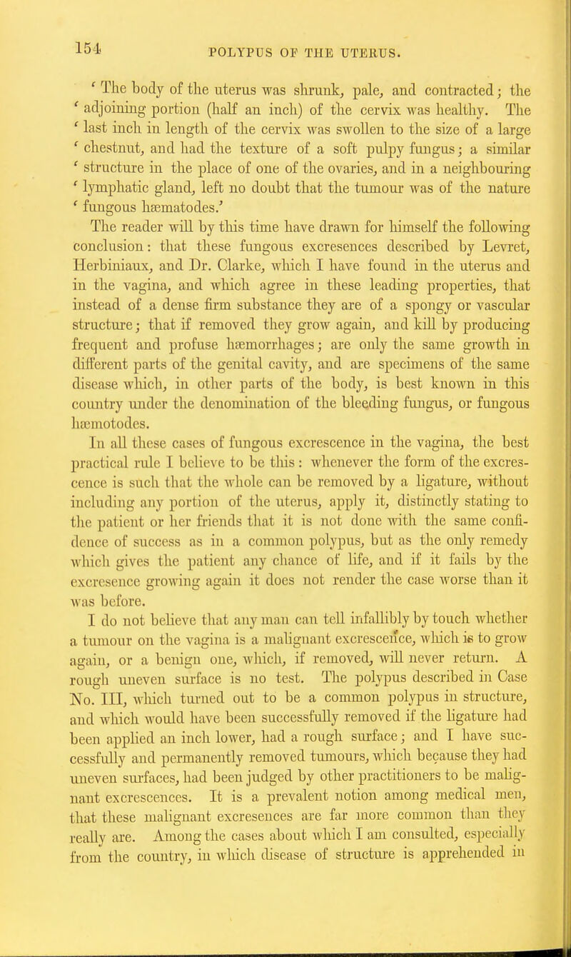 ' The body of the uterus was slirank, pale, and contracted; the ' adjoining portion (half an incli) of the cervix was healthy. The ' last inch in length of the cervix was swollen to the size of a large ' chestnut, and had the textui-e of a soft pulpy fungus; a similar ' structure in the place of one of the ovaries, and in a neighbouring ' lymphatic gland, left no doubt that the tumour was of the nature ' fungous hsematodes.' The reader will by this time have drami for himself the following conclusion: that these fungous excresences described by Levret, Herbiniaux, and Dr. Clarke, wliich I have found in the uterus and in the vagina, and wliich agree in these leading properties, that instead of a dense firm substance they are of a spongy or vascular structure; that if removed they grow again, and kill by producing frequent and profuse haemorrhages; are only the same growth in different parts of the genital cavity, and are specimens of the same disease which, in other parts of the body, is best known in this country under the denomination of the blee;ding fungus, or fungous hEEmotodes. In all these cases of fungous excrescence in the vagina, the best practical rule I believe to be tliis : Avhcnever the form of the excres- cence is such that the whole can be removed by a ligature, without including any portion of the uterus, apply it, distinctly stating to the patient or her friends that it is not done with the same confi- dence of success as in a common polypus, but as the only remedy which gives the patient any chance of life, and if it fails by the excresence growing again it does not render the case worse than it was before. I do not believe that any man can tell infallibly by touch whether a tumour on the vagina is a malignant excrescence, wliich i« to grow again, or a benign one, which, if removed, will never return. A rough uneven surface is no test. The polypus described in Case No. Ill, which turned out to be a common polypus in structui-e, and which would have been successfully removed if the ligatm-e had been applied an inch lower, had a rough surface; and I have suc- cessfully and permanently removed tumours, which because they had uneven surfaces, had been judged by other practitioners to be malig- nant excrescences. It is a prevalent notion among medical men, that these malignant excresences are far more common than they really are. Among the cases about which I am consulted, especially from the country, in wliich disease of structiue is apprehended in