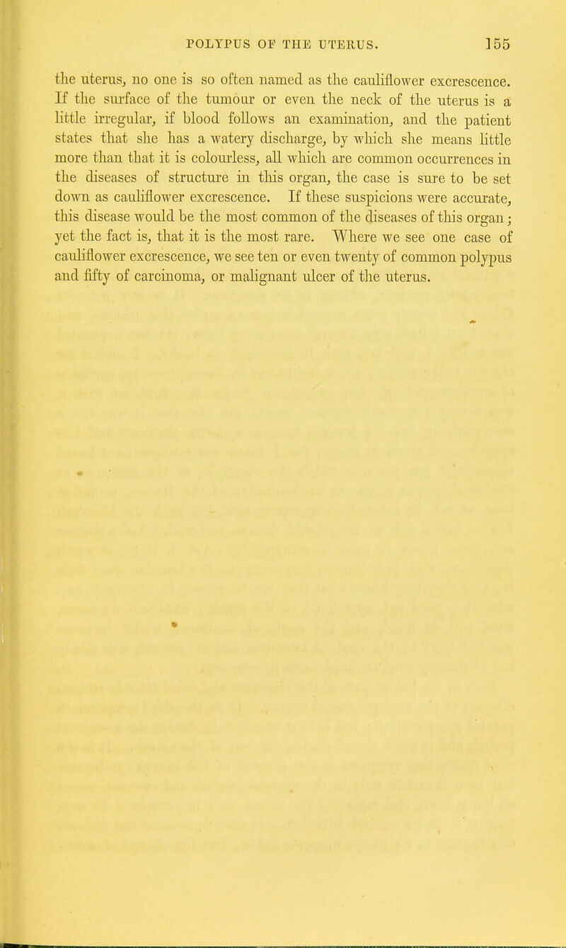 the uteruSj no one is so often named as the cauHflower excrescence. If the sui'face of the tumour or even the neck of the uterus is a little irregular, if blood follows an examination, and the patient states that she has a watery chscliarge, by which she means little more than that it is colourless, all wliich are common occurrences in the diseases of structure in this organ, the case is sure to be set down as cauliflower excrescence. If these suspicions were accurate, this disease would be the most common of the diseases of this organ; yet the fact is, that it is the most rare. Where we see one case of cauliflower excrescence, we see ten or even twenty of common polypus and fifty of carcinoma, or malignant ulcer of the uterus.