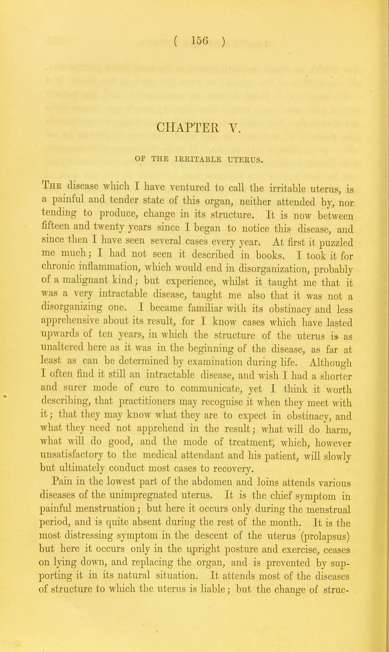 CHAPTER V. OF THE lERITABLE XITEUUS. The disease wliicli I have ventm-ed to call tlie Writable uterus, is a painful and tender state of this organ, neither attended by, nor tending to produce, change in its structure. It is now between fifteen and twenty years since I began to notice this disease, and since then I have seen several cases every year. At first it puzzled me much; I had not seen it described iai books. I took it for cloronic inflammation, which would end in disorganization, probably of a malignant kind; but experience, wliilst it taught me that it was a very intractable disease, taught me also that it was not a disorganizing one. I became familiar with its obstinacy and less apprehensive about its result, for I know cases which have lasted upwards of ten years, in wliich the structm-e of the uterus is as unaltered here as it Avas in the beginning of the disease, as far at least as can be determined by examination during life. Although I often find it still an intractable disease, and wish I had a shorter and sm-er mode of cure to communicate, yet I think it worth describing, that practitioners may recognise it when they meet M'ith it; that they may know what they are to expect in obstinacy, and what they need not apprehend in the result; what will do harm, what will do good, and the mode of treatment, wliich, however unsatisfactory to the medical attendant and his patient, will slowly but ultimately conduct most cases to recovery. Pain in the lowest part of the abdomen and loins attends various diseases of the unimpreguated uterus. It is the cliief symptom in painful menstruation; but here it occiu's only during the menstrual period, and is quite absent dui'ing the rest of the month. It is the most distressing symptom in t.h« descent of the uterus (prolapsus) but here it occurs only in the upright posture and exercise, ceases on lying down, and replacing the organ, and is prevented by sup- porting it in its natural situation. It attends most of the diseases of structure to which the uterus is liable; but the change of struc-