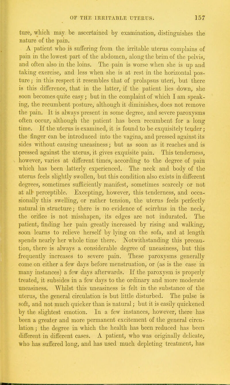 ture, wliich may be ascertained by examination^ distinguislies the natui'e of the pain. A patient who is suffering from the irritable uterus complains of pain in the lowest part of the abdomen, along the brim of the pelvis, and often also in the loins. The pain is worse when she is up and taking exercise, and less when she is at rest in the horizontal pos- tm-e; in this respect it resembles that of prolapsus uteri, but there is this difference, that in the latter, if the patient lies down, she soon becomes quite easy; but in the complaint of which I am speak- ing, the recumbent posture, although it diminishes, does not remove the pain. It is always present in some degree, and severe paroxysms often occur, although the patient has been recumbent for a long time. If the uterus is examined, it is found to be exquisitely tender; the finger can be introduced into the vagina, and pressed against its sides without causing uneasiness; but as soon as it reaches and is pressed against the uterus, it gives exquisite pain. This tenderness, however, varies at different times, according to the degree of pain which has been latterly experienced. The neck and body of the uterus feels slightly swoUen, but this condition also exists in dift'erent degrees, sometimes sufficiently manifest, sometimes scarcely or not at aU perceptible. Excepting, however, this tenderness, and occa- sionally this swelling, or rather tension, the uterus feels perfectly natural in structure; there is no evidence of scirrhus in the neck, the orifice is not misshapen, its edges are not indurated. The patient, finding her pain greatly increased by rising and walking, soon learns to relieve herself by lying on the sofa, and at length spends nearly her whole time there. Notwithstanding this precau- tion, there is always a considerable degree of uneasiness, but this frequently increases to severe pain. These paroxysms generally come on either a few days before menstruation, or (as is the case in many instances) a few days afterwards. If the paroxysm is properly treated, it subsides in a few days to the ordinary and more moderate uneasiness. Whilst tliis uneasiness is felt in the substance of the uterus, the general circulation is but Httle disturbed. The pulse is soft, and not much quicker than is natural; but it is easily quickened by the shghtest emotion. In a few instances, however, there has been a greater and more permanent excitement of the general circu- lation ; the degree in which the health has been reduced has been different in different cases. A patient, who was originally delicate, who has suffered long, and has used much depleting treatment, has